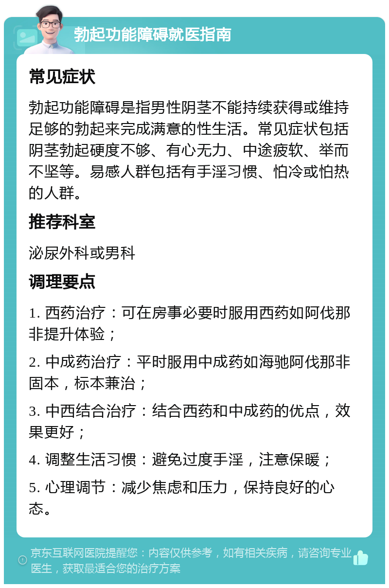 勃起功能障碍就医指南 常见症状 勃起功能障碍是指男性阴茎不能持续获得或维持足够的勃起来完成满意的性生活。常见症状包括阴茎勃起硬度不够、有心无力、中途疲软、举而不坚等。易感人群包括有手淫习惯、怕冷或怕热的人群。 推荐科室 泌尿外科或男科 调理要点 1. 西药治疗：可在房事必要时服用西药如阿伐那非提升体验； 2. 中成药治疗：平时服用中成药如海驰阿伐那非固本，标本兼治； 3. 中西结合治疗：结合西药和中成药的优点，效果更好； 4. 调整生活习惯：避免过度手淫，注意保暖； 5. 心理调节：减少焦虑和压力，保持良好的心态。