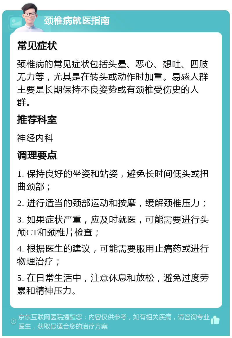 颈椎病就医指南 常见症状 颈椎病的常见症状包括头晕、恶心、想吐、四肢无力等，尤其是在转头或动作时加重。易感人群主要是长期保持不良姿势或有颈椎受伤史的人群。 推荐科室 神经内科 调理要点 1. 保持良好的坐姿和站姿，避免长时间低头或扭曲颈部； 2. 进行适当的颈部运动和按摩，缓解颈椎压力； 3. 如果症状严重，应及时就医，可能需要进行头颅CT和颈椎片检查； 4. 根据医生的建议，可能需要服用止痛药或进行物理治疗； 5. 在日常生活中，注意休息和放松，避免过度劳累和精神压力。