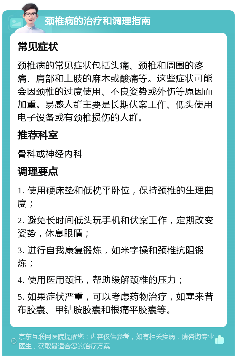 颈椎病的治疗和调理指南 常见症状 颈椎病的常见症状包括头痛、颈椎和周围的疼痛、肩部和上肢的麻木或酸痛等。这些症状可能会因颈椎的过度使用、不良姿势或外伤等原因而加重。易感人群主要是长期伏案工作、低头使用电子设备或有颈椎损伤的人群。 推荐科室 骨科或神经内科 调理要点 1. 使用硬床垫和低枕平卧位，保持颈椎的生理曲度； 2. 避免长时间低头玩手机和伏案工作，定期改变姿势，休息眼睛； 3. 进行自我康复锻炼，如米字操和颈椎抗阻锻炼； 4. 使用医用颈托，帮助缓解颈椎的压力； 5. 如果症状严重，可以考虑药物治疗，如塞来昔布胶囊、甲钴胺胶囊和根痛平胶囊等。