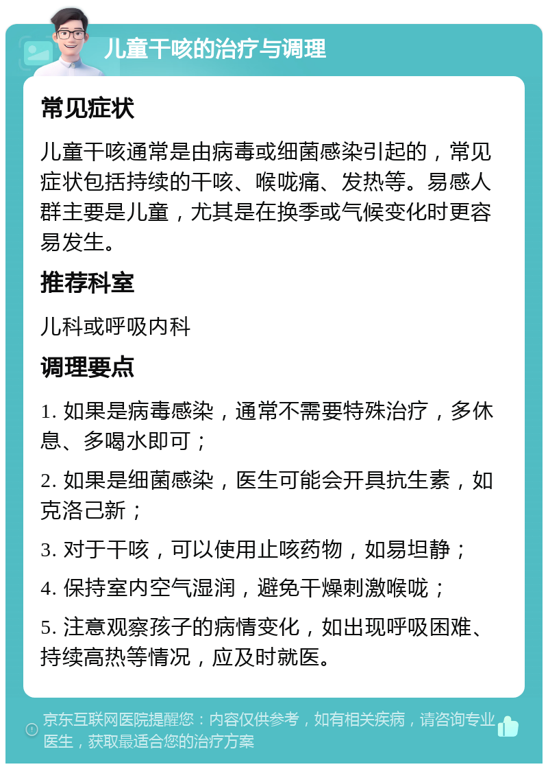 儿童干咳的治疗与调理 常见症状 儿童干咳通常是由病毒或细菌感染引起的，常见症状包括持续的干咳、喉咙痛、发热等。易感人群主要是儿童，尤其是在换季或气候变化时更容易发生。 推荐科室 儿科或呼吸内科 调理要点 1. 如果是病毒感染，通常不需要特殊治疗，多休息、多喝水即可； 2. 如果是细菌感染，医生可能会开具抗生素，如克洛己新； 3. 对于干咳，可以使用止咳药物，如易坦静； 4. 保持室内空气湿润，避免干燥刺激喉咙； 5. 注意观察孩子的病情变化，如出现呼吸困难、持续高热等情况，应及时就医。