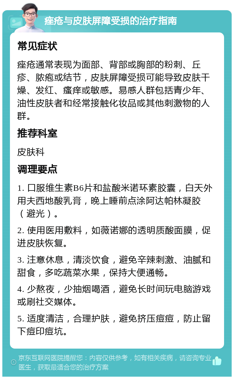 痤疮与皮肤屏障受损的治疗指南 常见症状 痤疮通常表现为面部、背部或胸部的粉刺、丘疹、脓疱或结节，皮肤屏障受损可能导致皮肤干燥、发红、瘙痒或敏感。易感人群包括青少年、油性皮肤者和经常接触化妆品或其他刺激物的人群。 推荐科室 皮肤科 调理要点 1. 口服维生素B6片和盐酸米诺环素胶囊，白天外用夫西地酸乳膏，晚上睡前点涂阿达帕林凝胶（避光）。 2. 使用医用敷料，如薇诺娜的透明质酸面膜，促进皮肤恢复。 3. 注意休息，清淡饮食，避免辛辣刺激、油腻和甜食，多吃蔬菜水果，保持大便通畅。 4. 少熬夜，少抽烟喝酒，避免长时间玩电脑游戏或刷社交媒体。 5. 适度清洁，合理护肤，避免挤压痘痘，防止留下痘印痘坑。