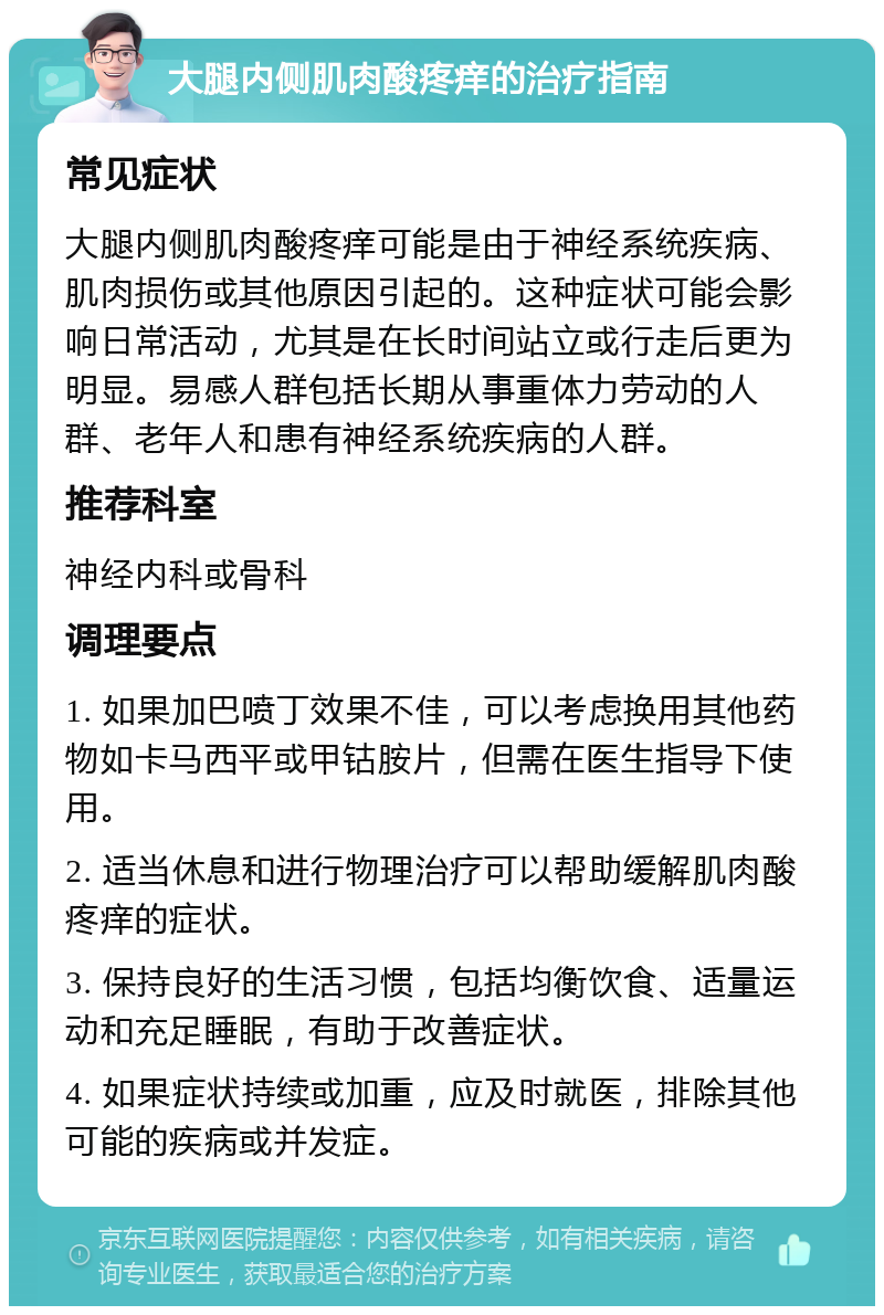 大腿内侧肌肉酸疼痒的治疗指南 常见症状 大腿内侧肌肉酸疼痒可能是由于神经系统疾病、肌肉损伤或其他原因引起的。这种症状可能会影响日常活动，尤其是在长时间站立或行走后更为明显。易感人群包括长期从事重体力劳动的人群、老年人和患有神经系统疾病的人群。 推荐科室 神经内科或骨科 调理要点 1. 如果加巴喷丁效果不佳，可以考虑换用其他药物如卡马西平或甲钴胺片，但需在医生指导下使用。 2. 适当休息和进行物理治疗可以帮助缓解肌肉酸疼痒的症状。 3. 保持良好的生活习惯，包括均衡饮食、适量运动和充足睡眠，有助于改善症状。 4. 如果症状持续或加重，应及时就医，排除其他可能的疾病或并发症。