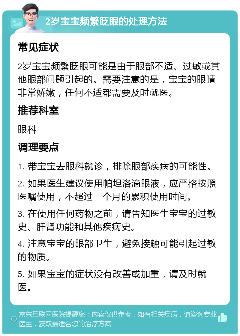 2岁宝宝频繁眨眼的处理方法 常见症状 2岁宝宝频繁眨眼可能是由于眼部不适、过敏或其他眼部问题引起的。需要注意的是，宝宝的眼睛非常娇嫩，任何不适都需要及时就医。 推荐科室 眼科 调理要点 1. 带宝宝去眼科就诊，排除眼部疾病的可能性。 2. 如果医生建议使用帕坦洛滴眼液，应严格按照医嘱使用，不超过一个月的累积使用时间。 3. 在使用任何药物之前，请告知医生宝宝的过敏史、肝肾功能和其他疾病史。 4. 注意宝宝的眼部卫生，避免接触可能引起过敏的物质。 5. 如果宝宝的症状没有改善或加重，请及时就医。