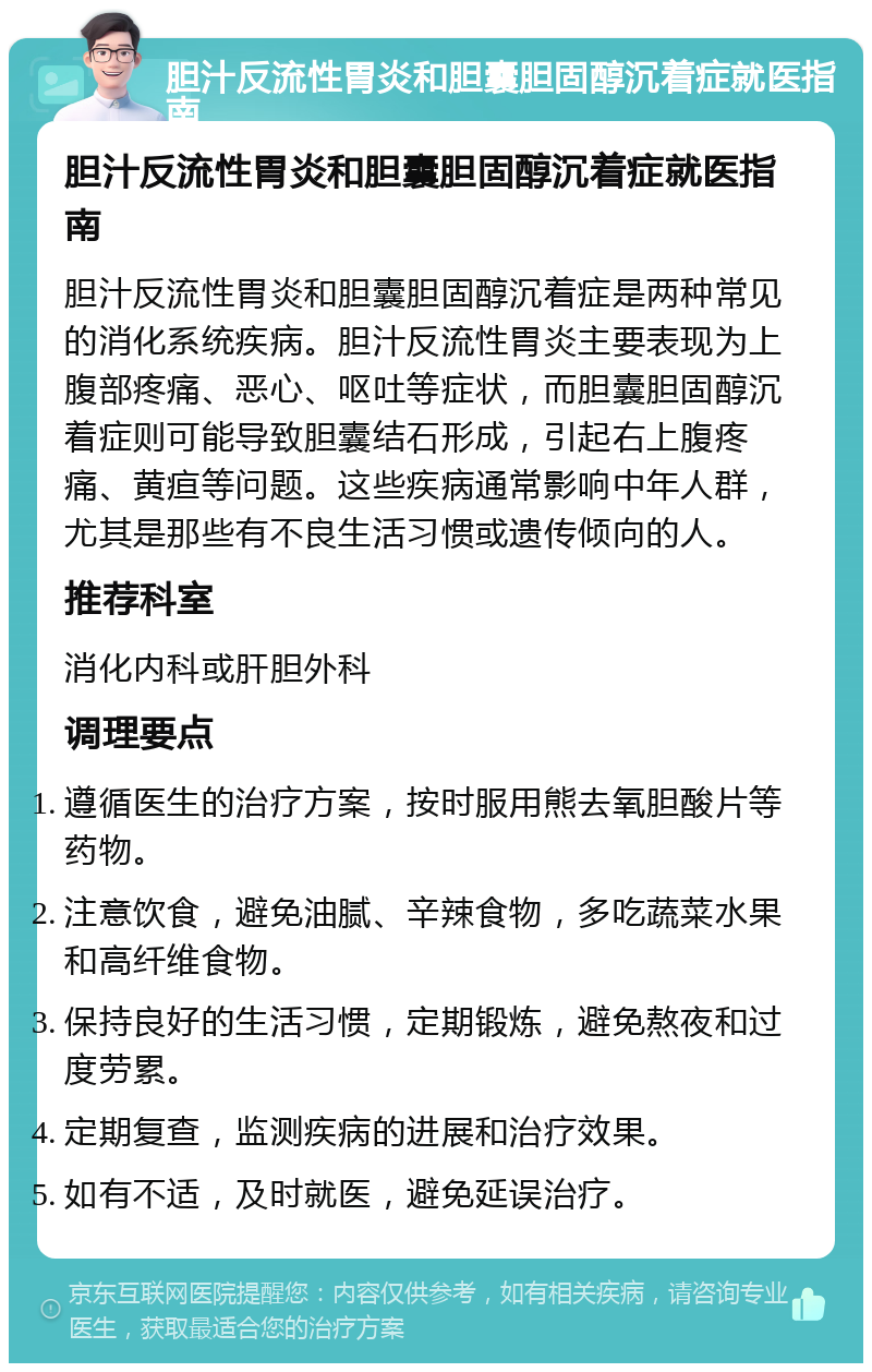 胆汁反流性胃炎和胆囊胆固醇沉着症就医指南 胆汁反流性胃炎和胆囊胆固醇沉着症就医指南 胆汁反流性胃炎和胆囊胆固醇沉着症是两种常见的消化系统疾病。胆汁反流性胃炎主要表现为上腹部疼痛、恶心、呕吐等症状，而胆囊胆固醇沉着症则可能导致胆囊结石形成，引起右上腹疼痛、黄疸等问题。这些疾病通常影响中年人群，尤其是那些有不良生活习惯或遗传倾向的人。 推荐科室 消化内科或肝胆外科 调理要点 遵循医生的治疗方案，按时服用熊去氧胆酸片等药物。 注意饮食，避免油腻、辛辣食物，多吃蔬菜水果和高纤维食物。 保持良好的生活习惯，定期锻炼，避免熬夜和过度劳累。 定期复查，监测疾病的进展和治疗效果。 如有不适，及时就医，避免延误治疗。