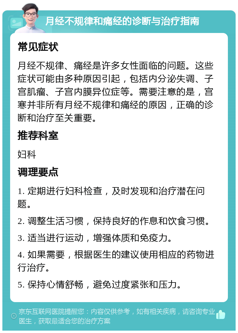 月经不规律和痛经的诊断与治疗指南 常见症状 月经不规律、痛经是许多女性面临的问题。这些症状可能由多种原因引起，包括内分泌失调、子宫肌瘤、子宫内膜异位症等。需要注意的是，宫寒并非所有月经不规律和痛经的原因，正确的诊断和治疗至关重要。 推荐科室 妇科 调理要点 1. 定期进行妇科检查，及时发现和治疗潜在问题。 2. 调整生活习惯，保持良好的作息和饮食习惯。 3. 适当进行运动，增强体质和免疫力。 4. 如果需要，根据医生的建议使用相应的药物进行治疗。 5. 保持心情舒畅，避免过度紧张和压力。