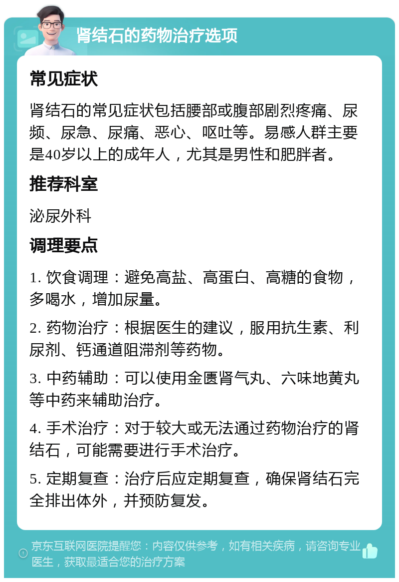 肾结石的药物治疗选项 常见症状 肾结石的常见症状包括腰部或腹部剧烈疼痛、尿频、尿急、尿痛、恶心、呕吐等。易感人群主要是40岁以上的成年人，尤其是男性和肥胖者。 推荐科室 泌尿外科 调理要点 1. 饮食调理：避免高盐、高蛋白、高糖的食物，多喝水，增加尿量。 2. 药物治疗：根据医生的建议，服用抗生素、利尿剂、钙通道阻滞剂等药物。 3. 中药辅助：可以使用金匮肾气丸、六味地黄丸等中药来辅助治疗。 4. 手术治疗：对于较大或无法通过药物治疗的肾结石，可能需要进行手术治疗。 5. 定期复查：治疗后应定期复查，确保肾结石完全排出体外，并预防复发。