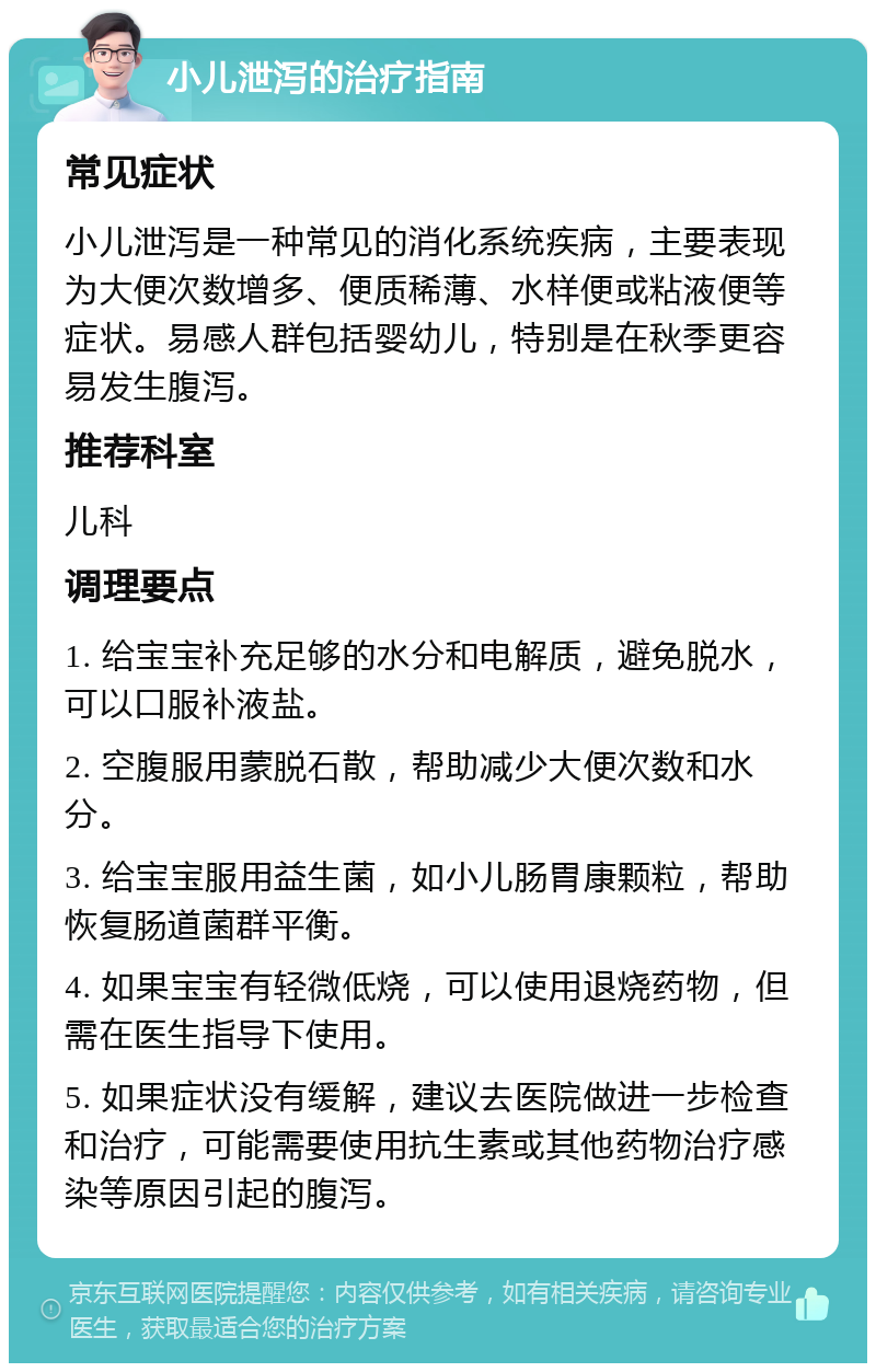 小儿泄泻的治疗指南 常见症状 小儿泄泻是一种常见的消化系统疾病，主要表现为大便次数增多、便质稀薄、水样便或粘液便等症状。易感人群包括婴幼儿，特别是在秋季更容易发生腹泻。 推荐科室 儿科 调理要点 1. 给宝宝补充足够的水分和电解质，避免脱水，可以口服补液盐。 2. 空腹服用蒙脱石散，帮助减少大便次数和水分。 3. 给宝宝服用益生菌，如小儿肠胃康颗粒，帮助恢复肠道菌群平衡。 4. 如果宝宝有轻微低烧，可以使用退烧药物，但需在医生指导下使用。 5. 如果症状没有缓解，建议去医院做进一步检查和治疗，可能需要使用抗生素或其他药物治疗感染等原因引起的腹泻。