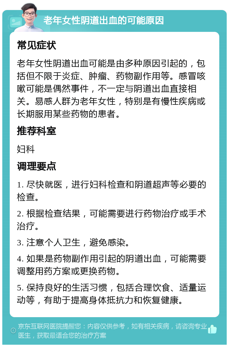 老年女性阴道出血的可能原因 常见症状 老年女性阴道出血可能是由多种原因引起的，包括但不限于炎症、肿瘤、药物副作用等。感冒咳嗽可能是偶然事件，不一定与阴道出血直接相关。易感人群为老年女性，特别是有慢性疾病或长期服用某些药物的患者。 推荐科室 妇科 调理要点 1. 尽快就医，进行妇科检查和阴道超声等必要的检查。 2. 根据检查结果，可能需要进行药物治疗或手术治疗。 3. 注意个人卫生，避免感染。 4. 如果是药物副作用引起的阴道出血，可能需要调整用药方案或更换药物。 5. 保持良好的生活习惯，包括合理饮食、适量运动等，有助于提高身体抵抗力和恢复健康。