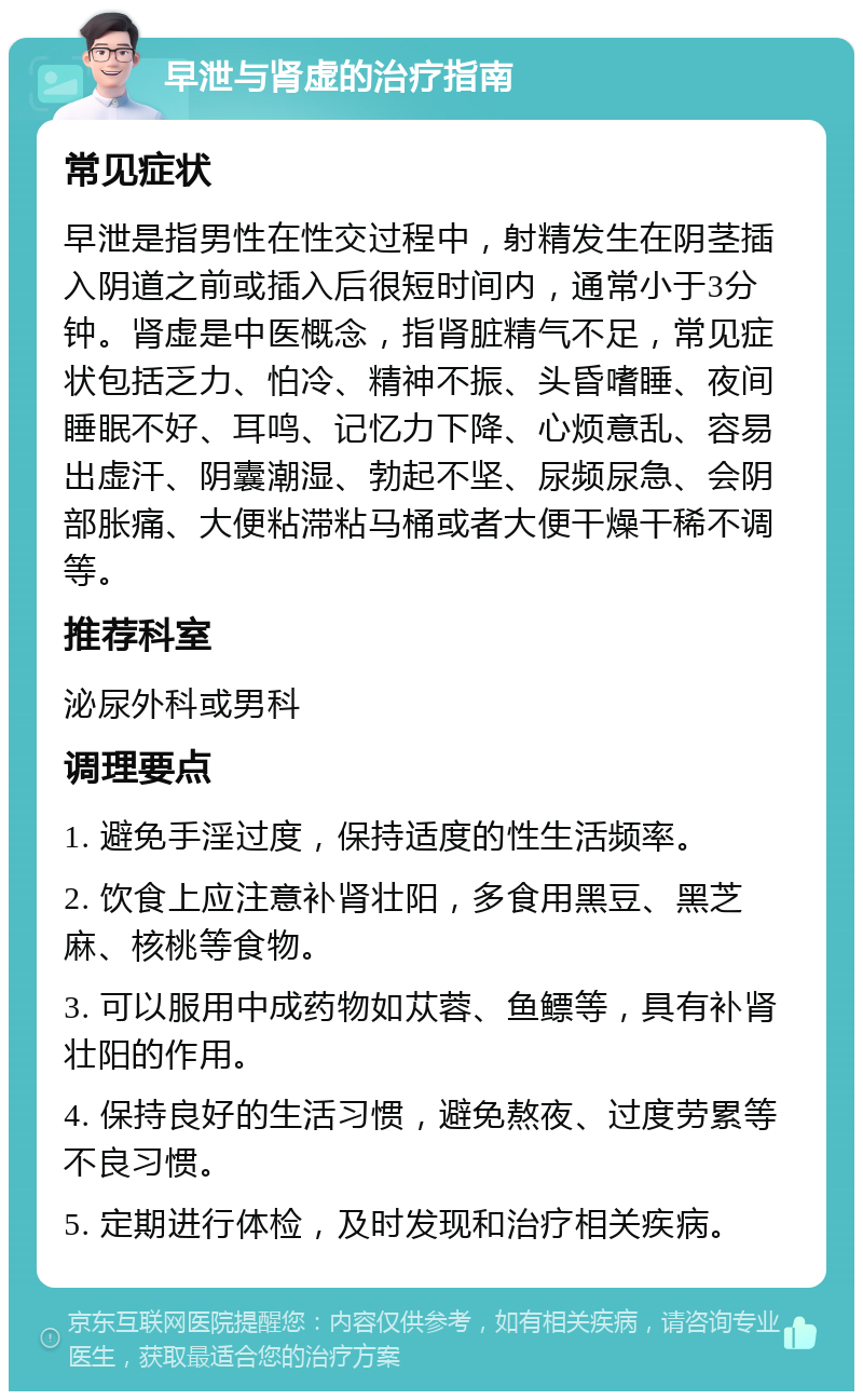 早泄与肾虚的治疗指南 常见症状 早泄是指男性在性交过程中，射精发生在阴茎插入阴道之前或插入后很短时间内，通常小于3分钟。肾虚是中医概念，指肾脏精气不足，常见症状包括乏力、怕冷、精神不振、头昏嗜睡、夜间睡眠不好、耳鸣、记忆力下降、心烦意乱、容易出虚汗、阴囊潮湿、勃起不坚、尿频尿急、会阴部胀痛、大便粘滞粘马桶或者大便干燥干稀不调等。 推荐科室 泌尿外科或男科 调理要点 1. 避免手淫过度，保持适度的性生活频率。 2. 饮食上应注意补肾壮阳，多食用黑豆、黑芝麻、核桃等食物。 3. 可以服用中成药物如苁蓉、鱼鳔等，具有补肾壮阳的作用。 4. 保持良好的生活习惯，避免熬夜、过度劳累等不良习惯。 5. 定期进行体检，及时发现和治疗相关疾病。