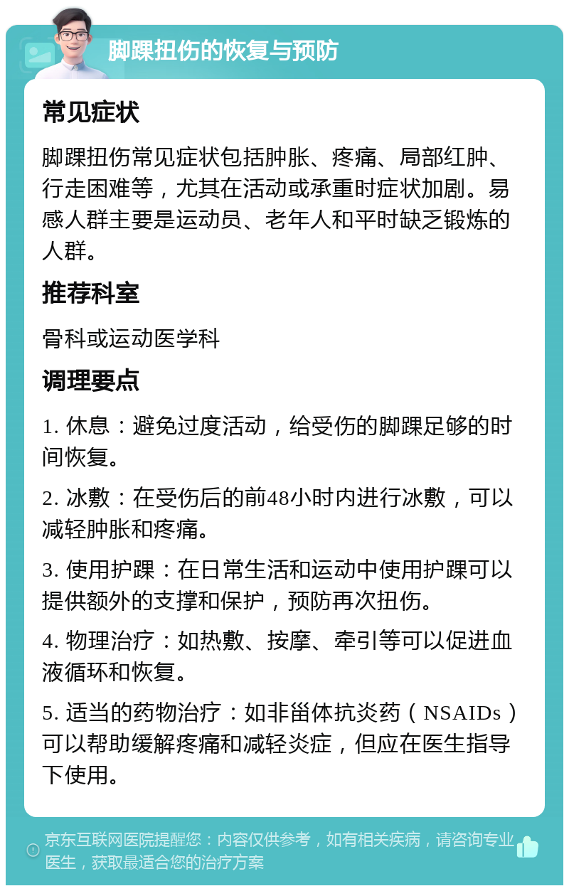 脚踝扭伤的恢复与预防 常见症状 脚踝扭伤常见症状包括肿胀、疼痛、局部红肿、行走困难等，尤其在活动或承重时症状加剧。易感人群主要是运动员、老年人和平时缺乏锻炼的人群。 推荐科室 骨科或运动医学科 调理要点 1. 休息：避免过度活动，给受伤的脚踝足够的时间恢复。 2. 冰敷：在受伤后的前48小时内进行冰敷，可以减轻肿胀和疼痛。 3. 使用护踝：在日常生活和运动中使用护踝可以提供额外的支撑和保护，预防再次扭伤。 4. 物理治疗：如热敷、按摩、牵引等可以促进血液循环和恢复。 5. 适当的药物治疗：如非甾体抗炎药（NSAIDs）可以帮助缓解疼痛和减轻炎症，但应在医生指导下使用。