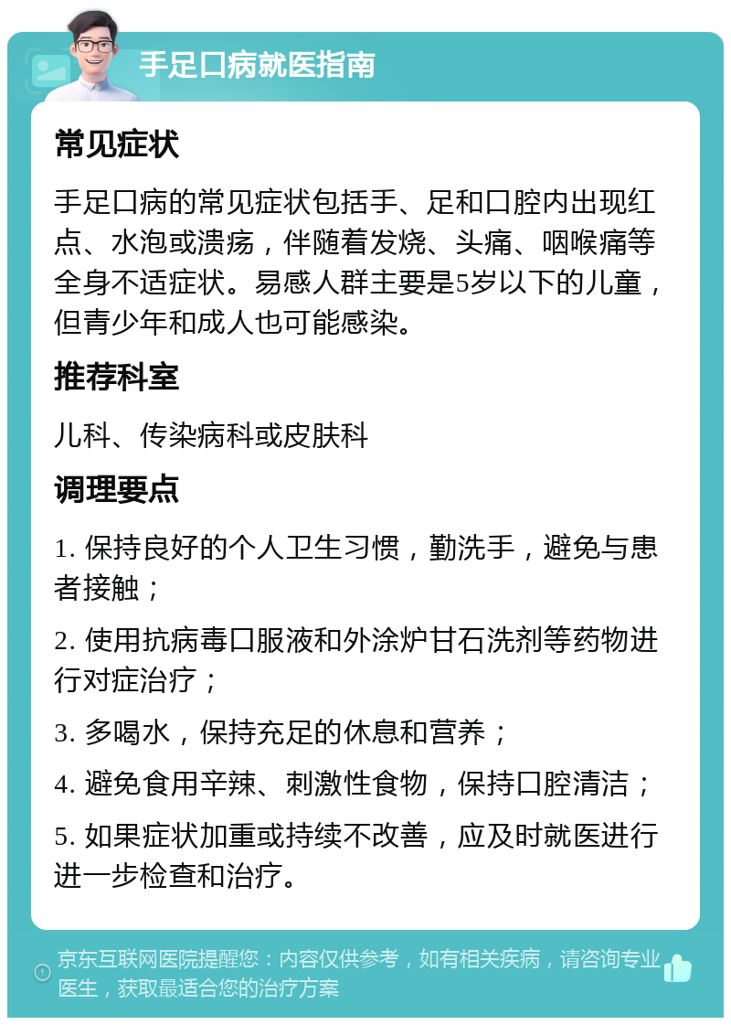 手足口病就医指南 常见症状 手足口病的常见症状包括手、足和口腔内出现红点、水泡或溃疡，伴随着发烧、头痛、咽喉痛等全身不适症状。易感人群主要是5岁以下的儿童，但青少年和成人也可能感染。 推荐科室 儿科、传染病科或皮肤科 调理要点 1. 保持良好的个人卫生习惯，勤洗手，避免与患者接触； 2. 使用抗病毒口服液和外涂炉甘石洗剂等药物进行对症治疗； 3. 多喝水，保持充足的休息和营养； 4. 避免食用辛辣、刺激性食物，保持口腔清洁； 5. 如果症状加重或持续不改善，应及时就医进行进一步检查和治疗。