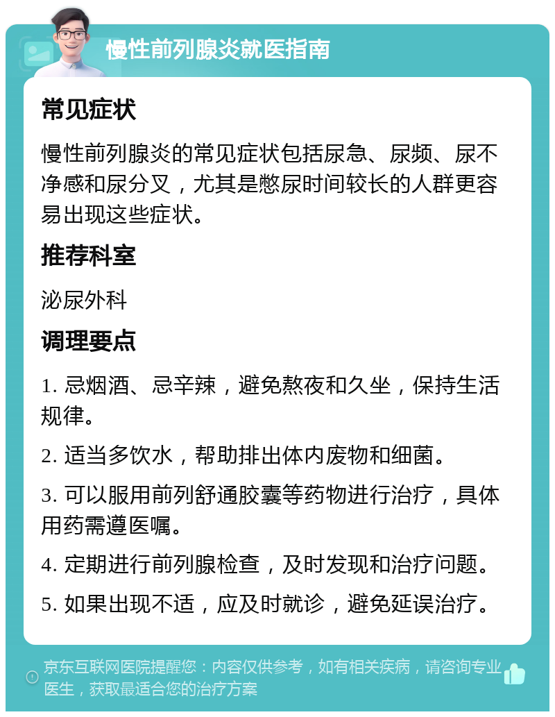 慢性前列腺炎就医指南 常见症状 慢性前列腺炎的常见症状包括尿急、尿频、尿不净感和尿分叉，尤其是憋尿时间较长的人群更容易出现这些症状。 推荐科室 泌尿外科 调理要点 1. 忌烟酒、忌辛辣，避免熬夜和久坐，保持生活规律。 2. 适当多饮水，帮助排出体内废物和细菌。 3. 可以服用前列舒通胶囊等药物进行治疗，具体用药需遵医嘱。 4. 定期进行前列腺检查，及时发现和治疗问题。 5. 如果出现不适，应及时就诊，避免延误治疗。