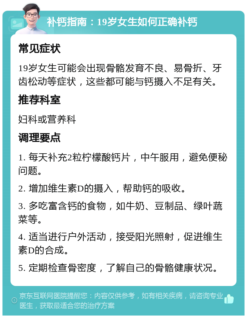 补钙指南：19岁女生如何正确补钙 常见症状 19岁女生可能会出现骨骼发育不良、易骨折、牙齿松动等症状，这些都可能与钙摄入不足有关。 推荐科室 妇科或营养科 调理要点 1. 每天补充2粒柠檬酸钙片，中午服用，避免便秘问题。 2. 增加维生素D的摄入，帮助钙的吸收。 3. 多吃富含钙的食物，如牛奶、豆制品、绿叶蔬菜等。 4. 适当进行户外活动，接受阳光照射，促进维生素D的合成。 5. 定期检查骨密度，了解自己的骨骼健康状况。