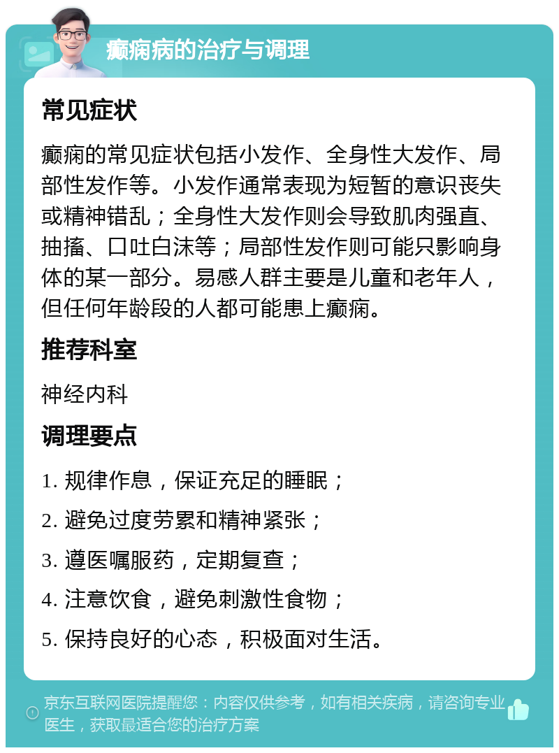 癫痫病的治疗与调理 常见症状 癫痫的常见症状包括小发作、全身性大发作、局部性发作等。小发作通常表现为短暂的意识丧失或精神错乱；全身性大发作则会导致肌肉强直、抽搐、口吐白沫等；局部性发作则可能只影响身体的某一部分。易感人群主要是儿童和老年人，但任何年龄段的人都可能患上癫痫。 推荐科室 神经内科 调理要点 1. 规律作息，保证充足的睡眠； 2. 避免过度劳累和精神紧张； 3. 遵医嘱服药，定期复查； 4. 注意饮食，避免刺激性食物； 5. 保持良好的心态，积极面对生活。