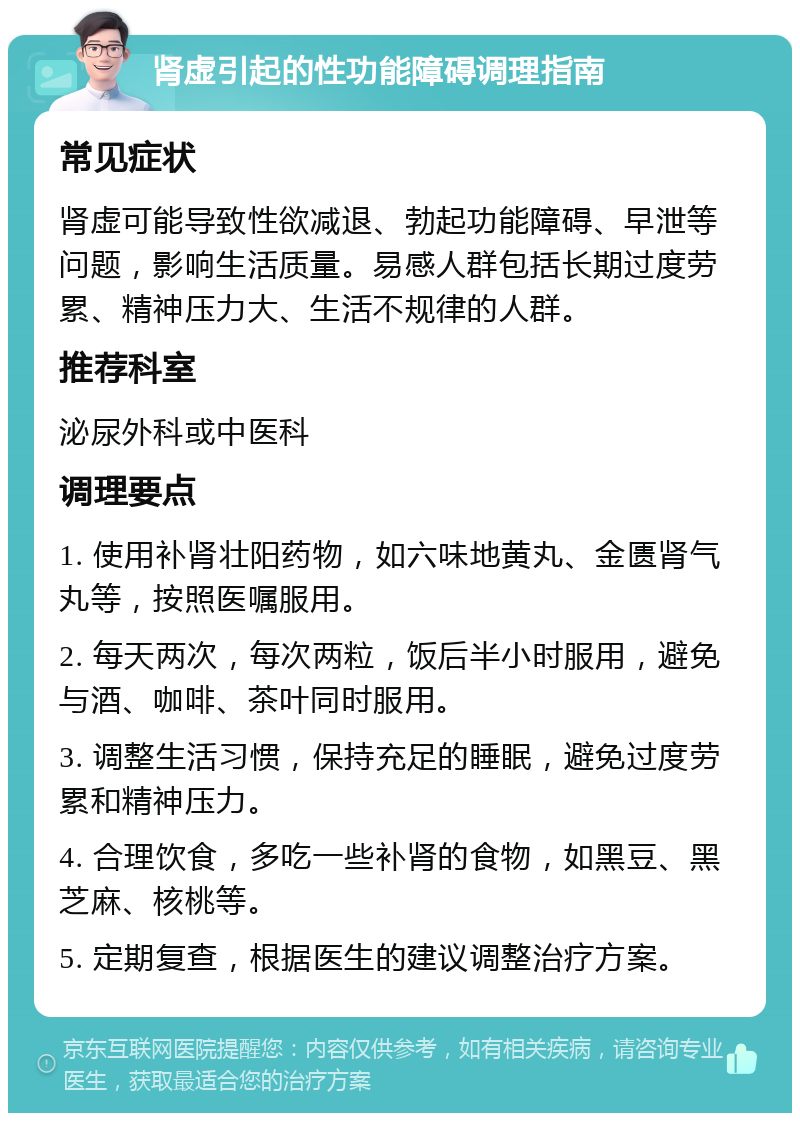 肾虚引起的性功能障碍调理指南 常见症状 肾虚可能导致性欲减退、勃起功能障碍、早泄等问题，影响生活质量。易感人群包括长期过度劳累、精神压力大、生活不规律的人群。 推荐科室 泌尿外科或中医科 调理要点 1. 使用补肾壮阳药物，如六味地黄丸、金匮肾气丸等，按照医嘱服用。 2. 每天两次，每次两粒，饭后半小时服用，避免与酒、咖啡、茶叶同时服用。 3. 调整生活习惯，保持充足的睡眠，避免过度劳累和精神压力。 4. 合理饮食，多吃一些补肾的食物，如黑豆、黑芝麻、核桃等。 5. 定期复查，根据医生的建议调整治疗方案。