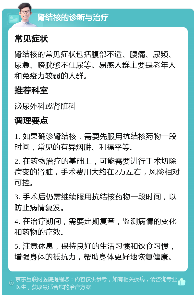 肾结核的诊断与治疗 常见症状 肾结核的常见症状包括腹部不适、腰痛、尿频、尿急、膀胱憋不住尿等。易感人群主要是老年人和免疫力较弱的人群。 推荐科室 泌尿外科或肾脏科 调理要点 1. 如果确诊肾结核，需要先服用抗结核药物一段时间，常见的有异烟肼、利福平等。 2. 在药物治疗的基础上，可能需要进行手术切除病变的肾脏，手术费用大约在2万左右，风险相对可控。 3. 手术后仍需继续服用抗结核药物一段时间，以防止病情复发。 4. 在治疗期间，需要定期复查，监测病情的变化和药物的疗效。 5. 注意休息，保持良好的生活习惯和饮食习惯，增强身体的抵抗力，帮助身体更好地恢复健康。