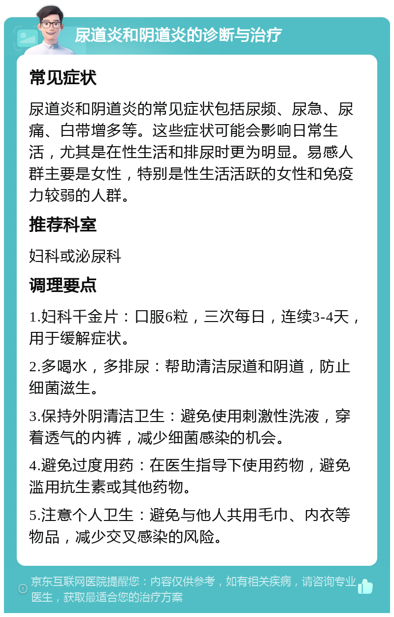 尿道炎和阴道炎的诊断与治疗 常见症状 尿道炎和阴道炎的常见症状包括尿频、尿急、尿痛、白带增多等。这些症状可能会影响日常生活，尤其是在性生活和排尿时更为明显。易感人群主要是女性，特别是性生活活跃的女性和免疫力较弱的人群。 推荐科室 妇科或泌尿科 调理要点 1.妇科千金片：口服6粒，三次每日，连续3-4天，用于缓解症状。 2.多喝水，多排尿：帮助清洁尿道和阴道，防止细菌滋生。 3.保持外阴清洁卫生：避免使用刺激性洗液，穿着透气的内裤，减少细菌感染的机会。 4.避免过度用药：在医生指导下使用药物，避免滥用抗生素或其他药物。 5.注意个人卫生：避免与他人共用毛巾、内衣等物品，减少交叉感染的风险。