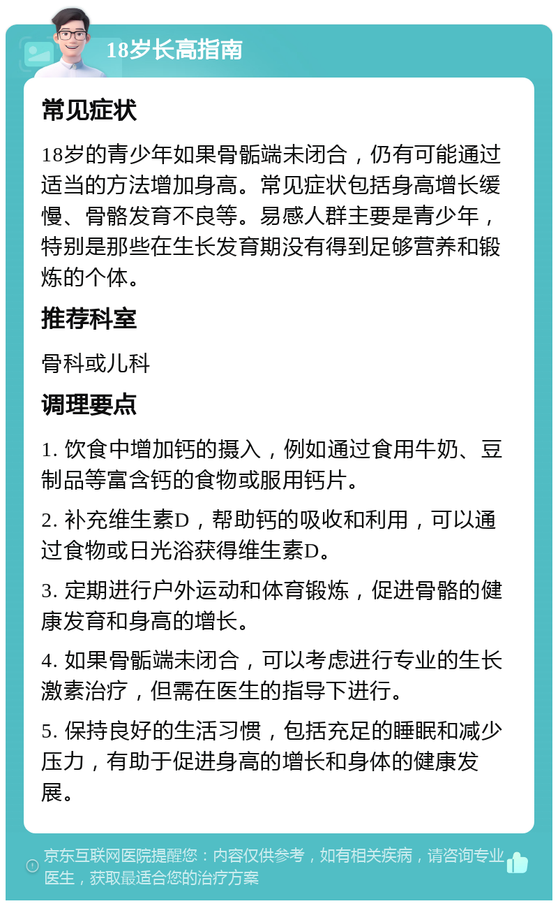 18岁长高指南 常见症状 18岁的青少年如果骨骺端未闭合，仍有可能通过适当的方法增加身高。常见症状包括身高增长缓慢、骨骼发育不良等。易感人群主要是青少年，特别是那些在生长发育期没有得到足够营养和锻炼的个体。 推荐科室 骨科或儿科 调理要点 1. 饮食中增加钙的摄入，例如通过食用牛奶、豆制品等富含钙的食物或服用钙片。 2. 补充维生素D，帮助钙的吸收和利用，可以通过食物或日光浴获得维生素D。 3. 定期进行户外运动和体育锻炼，促进骨骼的健康发育和身高的增长。 4. 如果骨骺端未闭合，可以考虑进行专业的生长激素治疗，但需在医生的指导下进行。 5. 保持良好的生活习惯，包括充足的睡眠和减少压力，有助于促进身高的增长和身体的健康发展。