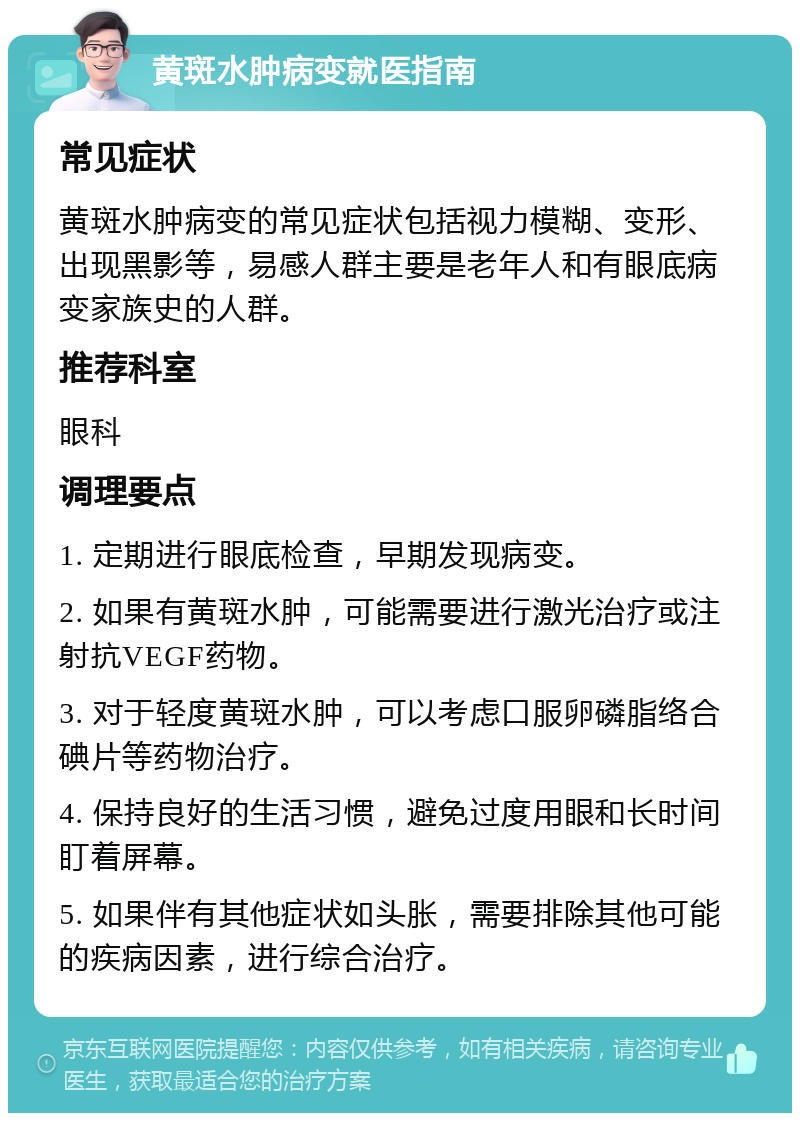 黄斑水肿病变就医指南 常见症状 黄斑水肿病变的常见症状包括视力模糊、变形、出现黑影等，易感人群主要是老年人和有眼底病变家族史的人群。 推荐科室 眼科 调理要点 1. 定期进行眼底检查，早期发现病变。 2. 如果有黄斑水肿，可能需要进行激光治疗或注射抗VEGF药物。 3. 对于轻度黄斑水肿，可以考虑口服卵磷脂络合碘片等药物治疗。 4. 保持良好的生活习惯，避免过度用眼和长时间盯着屏幕。 5. 如果伴有其他症状如头胀，需要排除其他可能的疾病因素，进行综合治疗。