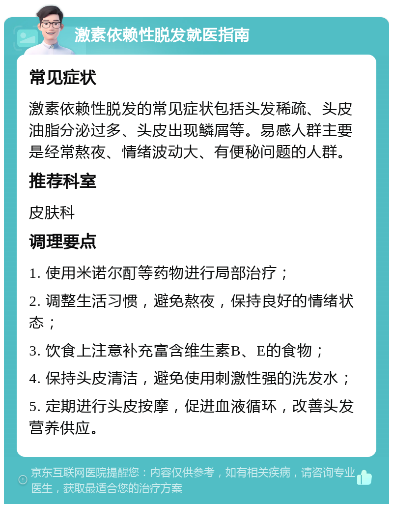 激素依赖性脱发就医指南 常见症状 激素依赖性脱发的常见症状包括头发稀疏、头皮油脂分泌过多、头皮出现鳞屑等。易感人群主要是经常熬夜、情绪波动大、有便秘问题的人群。 推荐科室 皮肤科 调理要点 1. 使用米诺尔酊等药物进行局部治疗； 2. 调整生活习惯，避免熬夜，保持良好的情绪状态； 3. 饮食上注意补充富含维生素B、E的食物； 4. 保持头皮清洁，避免使用刺激性强的洗发水； 5. 定期进行头皮按摩，促进血液循环，改善头发营养供应。