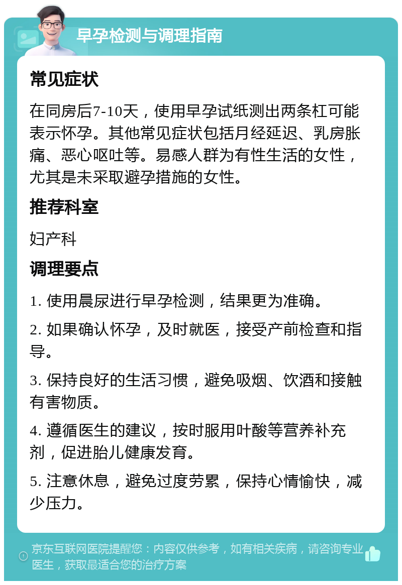 早孕检测与调理指南 常见症状 在同房后7-10天，使用早孕试纸测出两条杠可能表示怀孕。其他常见症状包括月经延迟、乳房胀痛、恶心呕吐等。易感人群为有性生活的女性，尤其是未采取避孕措施的女性。 推荐科室 妇产科 调理要点 1. 使用晨尿进行早孕检测，结果更为准确。 2. 如果确认怀孕，及时就医，接受产前检查和指导。 3. 保持良好的生活习惯，避免吸烟、饮酒和接触有害物质。 4. 遵循医生的建议，按时服用叶酸等营养补充剂，促进胎儿健康发育。 5. 注意休息，避免过度劳累，保持心情愉快，减少压力。