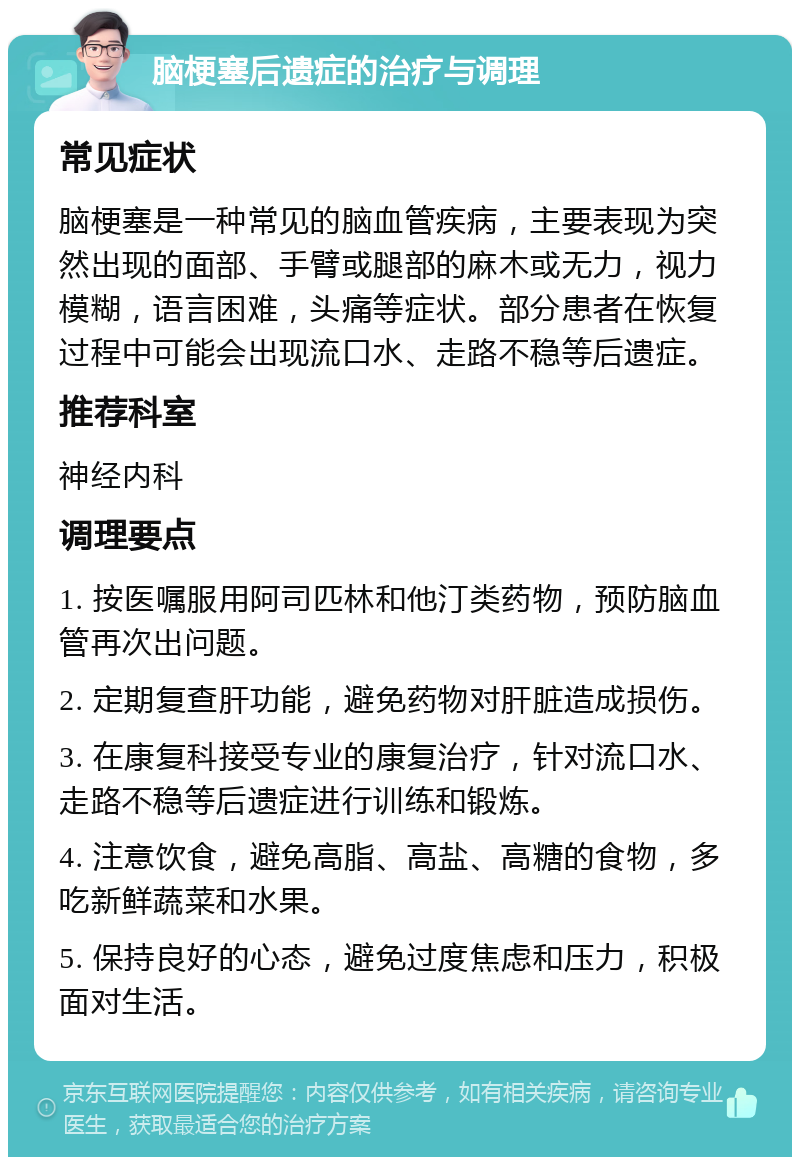 脑梗塞后遗症的治疗与调理 常见症状 脑梗塞是一种常见的脑血管疾病，主要表现为突然出现的面部、手臂或腿部的麻木或无力，视力模糊，语言困难，头痛等症状。部分患者在恢复过程中可能会出现流口水、走路不稳等后遗症。 推荐科室 神经内科 调理要点 1. 按医嘱服用阿司匹林和他汀类药物，预防脑血管再次出问题。 2. 定期复查肝功能，避免药物对肝脏造成损伤。 3. 在康复科接受专业的康复治疗，针对流口水、走路不稳等后遗症进行训练和锻炼。 4. 注意饮食，避免高脂、高盐、高糖的食物，多吃新鲜蔬菜和水果。 5. 保持良好的心态，避免过度焦虑和压力，积极面对生活。