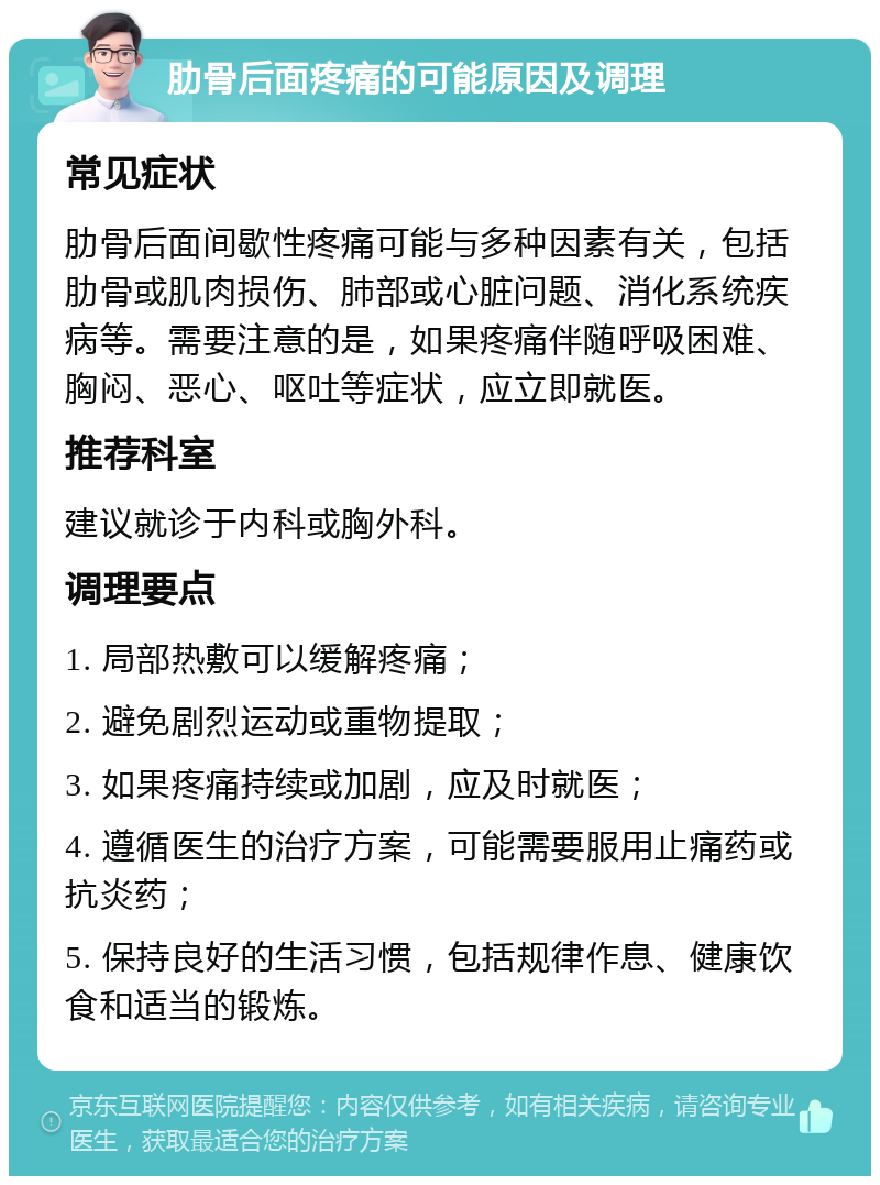 肋骨后面疼痛的可能原因及调理 常见症状 肋骨后面间歇性疼痛可能与多种因素有关，包括肋骨或肌肉损伤、肺部或心脏问题、消化系统疾病等。需要注意的是，如果疼痛伴随呼吸困难、胸闷、恶心、呕吐等症状，应立即就医。 推荐科室 建议就诊于内科或胸外科。 调理要点 1. 局部热敷可以缓解疼痛； 2. 避免剧烈运动或重物提取； 3. 如果疼痛持续或加剧，应及时就医； 4. 遵循医生的治疗方案，可能需要服用止痛药或抗炎药； 5. 保持良好的生活习惯，包括规律作息、健康饮食和适当的锻炼。