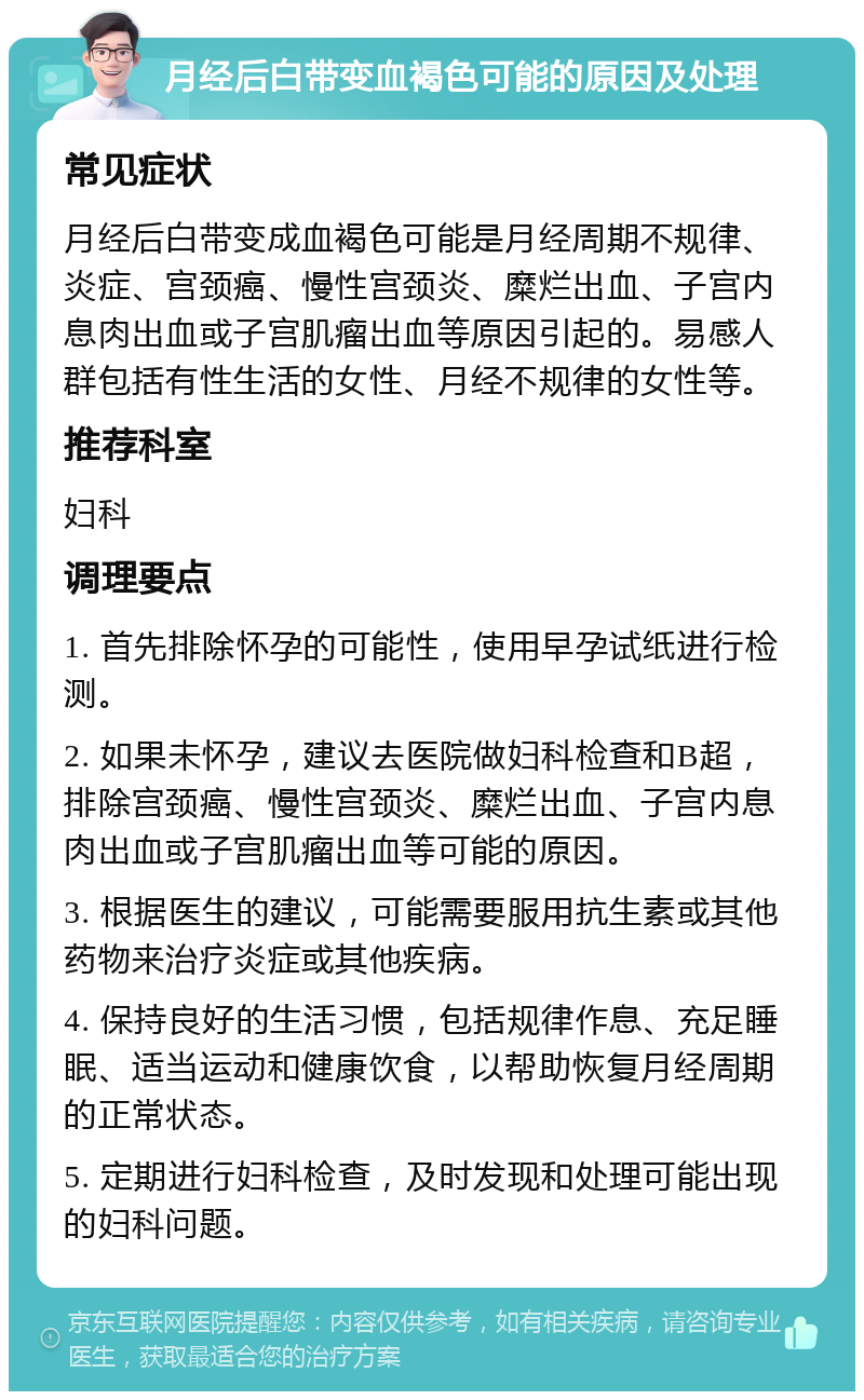 月经后白带变血褐色可能的原因及处理 常见症状 月经后白带变成血褐色可能是月经周期不规律、炎症、宫颈癌、慢性宫颈炎、糜烂出血、子宫内息肉出血或子宫肌瘤出血等原因引起的。易感人群包括有性生活的女性、月经不规律的女性等。 推荐科室 妇科 调理要点 1. 首先排除怀孕的可能性，使用早孕试纸进行检测。 2. 如果未怀孕，建议去医院做妇科检查和B超，排除宫颈癌、慢性宫颈炎、糜烂出血、子宫内息肉出血或子宫肌瘤出血等可能的原因。 3. 根据医生的建议，可能需要服用抗生素或其他药物来治疗炎症或其他疾病。 4. 保持良好的生活习惯，包括规律作息、充足睡眠、适当运动和健康饮食，以帮助恢复月经周期的正常状态。 5. 定期进行妇科检查，及时发现和处理可能出现的妇科问题。