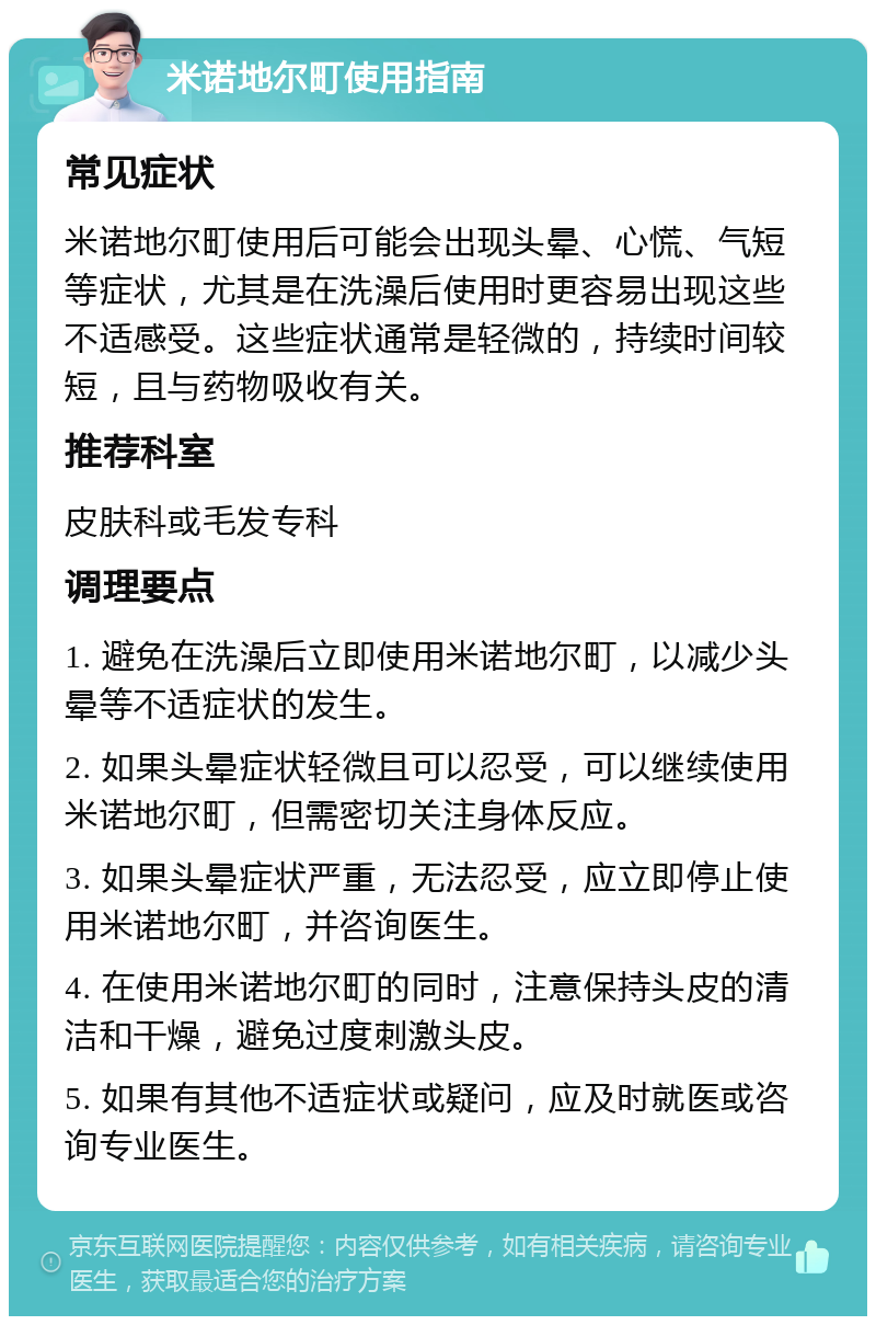 米诺地尔町使用指南 常见症状 米诺地尔町使用后可能会出现头晕、心慌、气短等症状，尤其是在洗澡后使用时更容易出现这些不适感受。这些症状通常是轻微的，持续时间较短，且与药物吸收有关。 推荐科室 皮肤科或毛发专科 调理要点 1. 避免在洗澡后立即使用米诺地尔町，以减少头晕等不适症状的发生。 2. 如果头晕症状轻微且可以忍受，可以继续使用米诺地尔町，但需密切关注身体反应。 3. 如果头晕症状严重，无法忍受，应立即停止使用米诺地尔町，并咨询医生。 4. 在使用米诺地尔町的同时，注意保持头皮的清洁和干燥，避免过度刺激头皮。 5. 如果有其他不适症状或疑问，应及时就医或咨询专业医生。