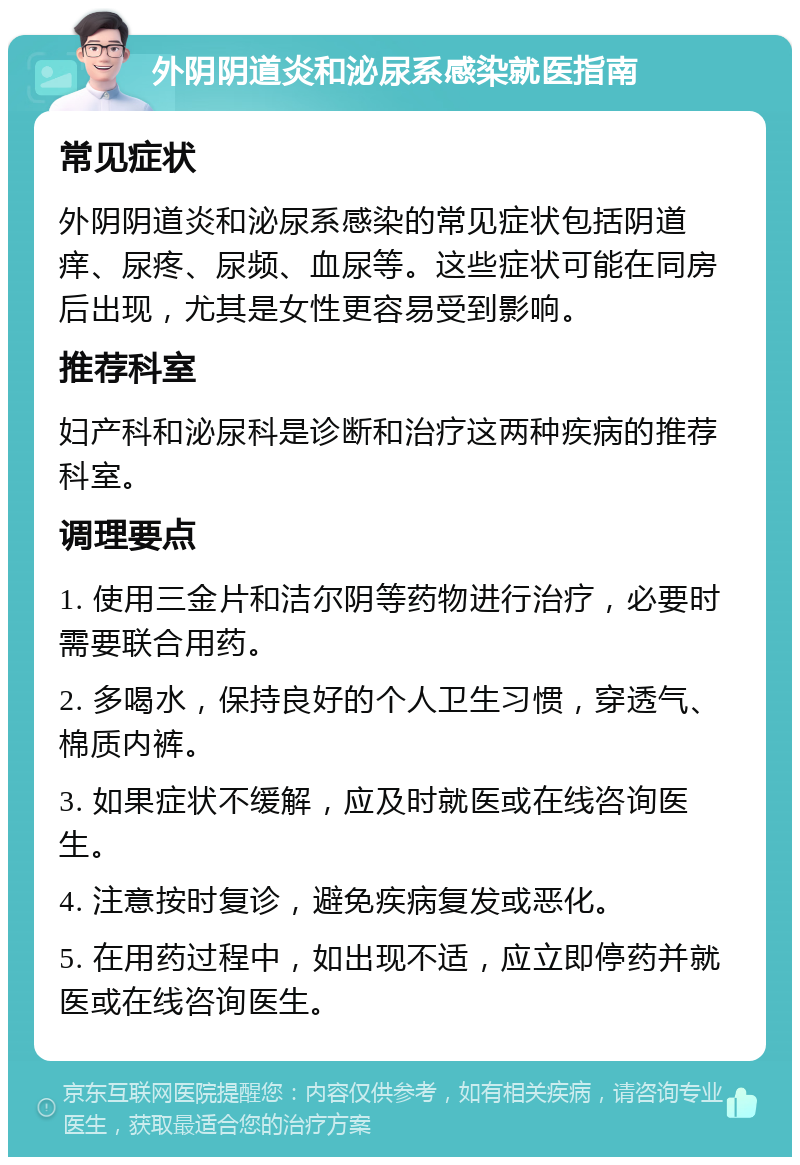 外阴阴道炎和泌尿系感染就医指南 常见症状 外阴阴道炎和泌尿系感染的常见症状包括阴道痒、尿疼、尿频、血尿等。这些症状可能在同房后出现，尤其是女性更容易受到影响。 推荐科室 妇产科和泌尿科是诊断和治疗这两种疾病的推荐科室。 调理要点 1. 使用三金片和洁尔阴等药物进行治疗，必要时需要联合用药。 2. 多喝水，保持良好的个人卫生习惯，穿透气、棉质内裤。 3. 如果症状不缓解，应及时就医或在线咨询医生。 4. 注意按时复诊，避免疾病复发或恶化。 5. 在用药过程中，如出现不适，应立即停药并就医或在线咨询医生。