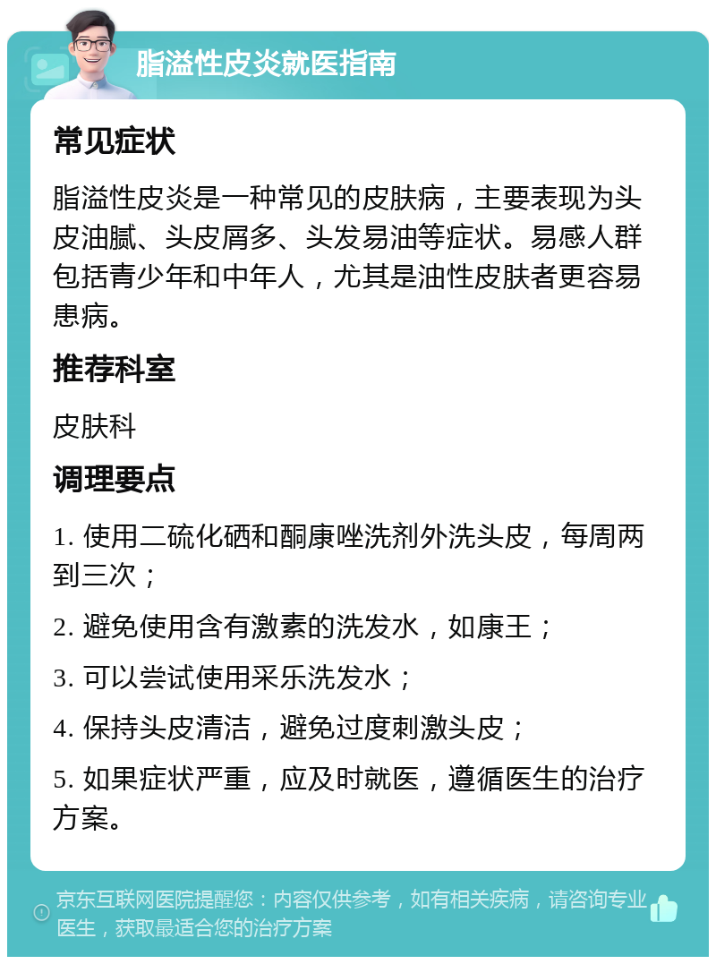 脂溢性皮炎就医指南 常见症状 脂溢性皮炎是一种常见的皮肤病，主要表现为头皮油腻、头皮屑多、头发易油等症状。易感人群包括青少年和中年人，尤其是油性皮肤者更容易患病。 推荐科室 皮肤科 调理要点 1. 使用二硫化硒和酮康唑洗剂外洗头皮，每周两到三次； 2. 避免使用含有激素的洗发水，如康王； 3. 可以尝试使用采乐洗发水； 4. 保持头皮清洁，避免过度刺激头皮； 5. 如果症状严重，应及时就医，遵循医生的治疗方案。