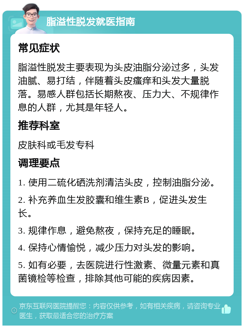 脂溢性脱发就医指南 常见症状 脂溢性脱发主要表现为头皮油脂分泌过多，头发油腻、易打结，伴随着头皮瘙痒和头发大量脱落。易感人群包括长期熬夜、压力大、不规律作息的人群，尤其是年轻人。 推荐科室 皮肤科或毛发专科 调理要点 1. 使用二硫化硒洗剂清洁头皮，控制油脂分泌。 2. 补充养血生发胶囊和维生素B，促进头发生长。 3. 规律作息，避免熬夜，保持充足的睡眠。 4. 保持心情愉悦，减少压力对头发的影响。 5. 如有必要，去医院进行性激素、微量元素和真菌镜检等检查，排除其他可能的疾病因素。