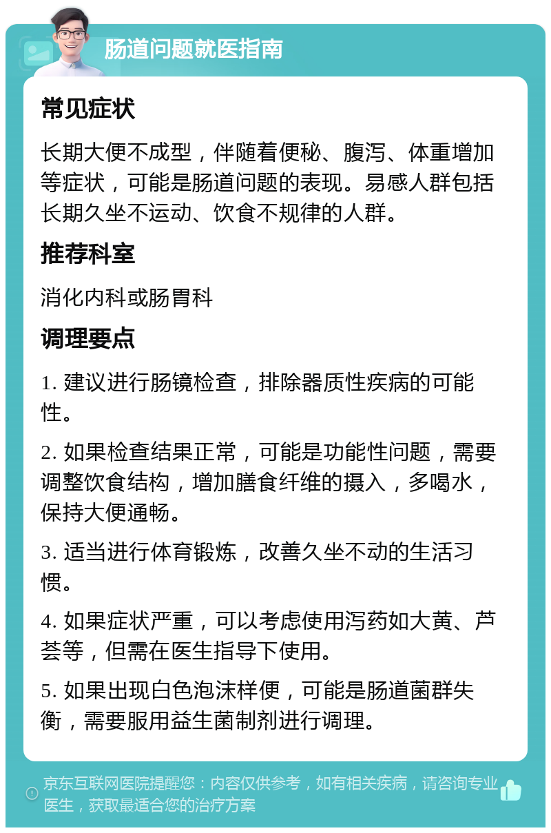 肠道问题就医指南 常见症状 长期大便不成型，伴随着便秘、腹泻、体重增加等症状，可能是肠道问题的表现。易感人群包括长期久坐不运动、饮食不规律的人群。 推荐科室 消化内科或肠胃科 调理要点 1. 建议进行肠镜检查，排除器质性疾病的可能性。 2. 如果检查结果正常，可能是功能性问题，需要调整饮食结构，增加膳食纤维的摄入，多喝水，保持大便通畅。 3. 适当进行体育锻炼，改善久坐不动的生活习惯。 4. 如果症状严重，可以考虑使用泻药如大黄、芦荟等，但需在医生指导下使用。 5. 如果出现白色泡沫样便，可能是肠道菌群失衡，需要服用益生菌制剂进行调理。