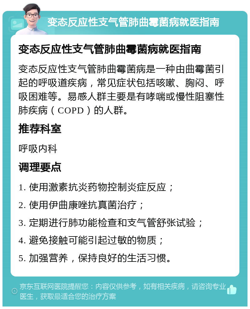 变态反应性支气管肺曲霉菌病就医指南 变态反应性支气管肺曲霉菌病就医指南 变态反应性支气管肺曲霉菌病是一种由曲霉菌引起的呼吸道疾病，常见症状包括咳嗽、胸闷、呼吸困难等。易感人群主要是有哮喘或慢性阻塞性肺疾病（COPD）的人群。 推荐科室 呼吸内科 调理要点 1. 使用激素抗炎药物控制炎症反应； 2. 使用伊曲康唑抗真菌治疗； 3. 定期进行肺功能检查和支气管舒张试验； 4. 避免接触可能引起过敏的物质； 5. 加强营养，保持良好的生活习惯。