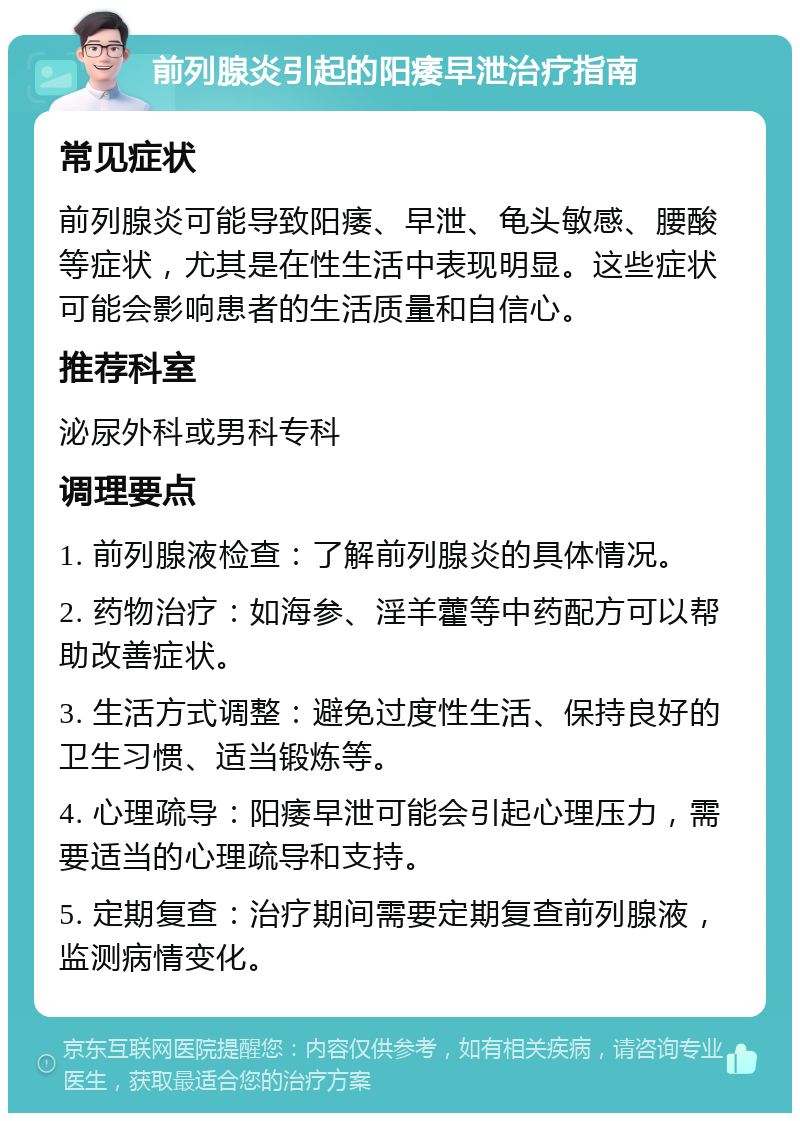 前列腺炎引起的阳痿早泄治疗指南 常见症状 前列腺炎可能导致阳痿、早泄、龟头敏感、腰酸等症状，尤其是在性生活中表现明显。这些症状可能会影响患者的生活质量和自信心。 推荐科室 泌尿外科或男科专科 调理要点 1. 前列腺液检查：了解前列腺炎的具体情况。 2. 药物治疗：如海参、淫羊藿等中药配方可以帮助改善症状。 3. 生活方式调整：避免过度性生活、保持良好的卫生习惯、适当锻炼等。 4. 心理疏导：阳痿早泄可能会引起心理压力，需要适当的心理疏导和支持。 5. 定期复查：治疗期间需要定期复查前列腺液，监测病情变化。