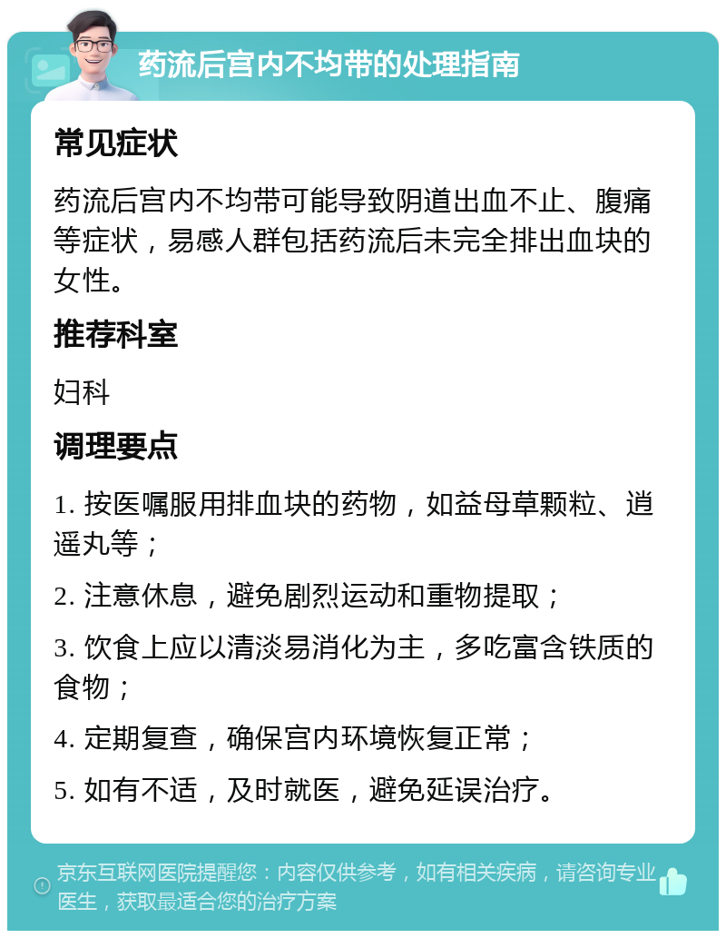 药流后宫内不均带的处理指南 常见症状 药流后宫内不均带可能导致阴道出血不止、腹痛等症状，易感人群包括药流后未完全排出血块的女性。 推荐科室 妇科 调理要点 1. 按医嘱服用排血块的药物，如益母草颗粒、逍遥丸等； 2. 注意休息，避免剧烈运动和重物提取； 3. 饮食上应以清淡易消化为主，多吃富含铁质的食物； 4. 定期复查，确保宫内环境恢复正常； 5. 如有不适，及时就医，避免延误治疗。