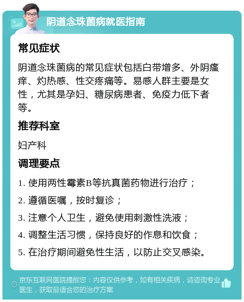 阴道念珠菌病就医指南 常见症状 阴道念珠菌病的常见症状包括白带增多、外阴瘙痒、灼热感、性交疼痛等。易感人群主要是女性，尤其是孕妇、糖尿病患者、免疫力低下者等。 推荐科室 妇产科 调理要点 1. 使用两性霉素B等抗真菌药物进行治疗； 2. 遵循医嘱，按时复诊； 3. 注意个人卫生，避免使用刺激性洗液； 4. 调整生活习惯，保持良好的作息和饮食； 5. 在治疗期间避免性生活，以防止交叉感染。