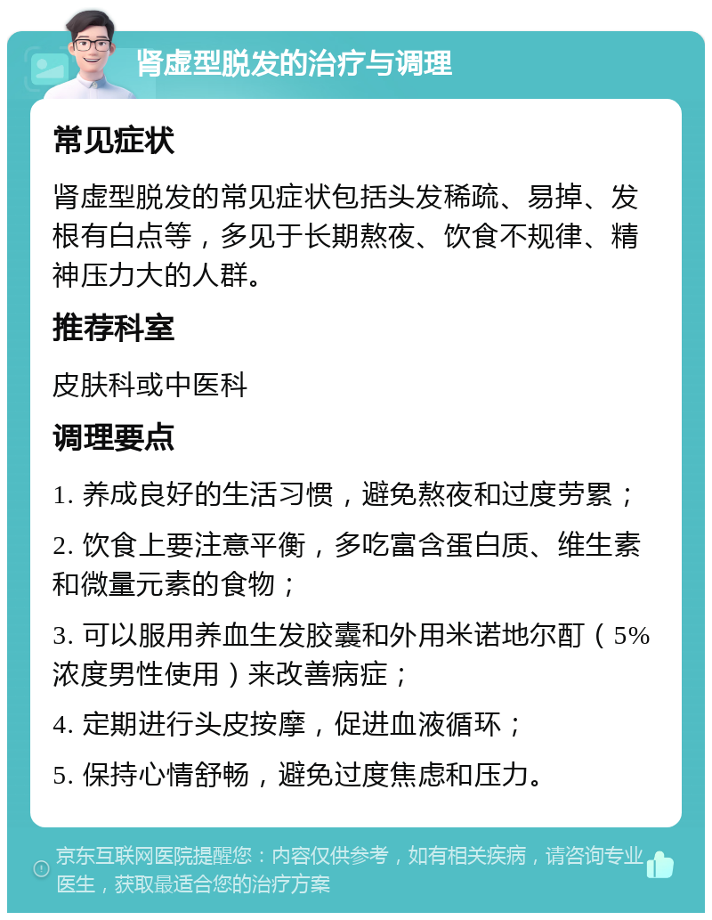 肾虚型脱发的治疗与调理 常见症状 肾虚型脱发的常见症状包括头发稀疏、易掉、发根有白点等，多见于长期熬夜、饮食不规律、精神压力大的人群。 推荐科室 皮肤科或中医科 调理要点 1. 养成良好的生活习惯，避免熬夜和过度劳累； 2. 饮食上要注意平衡，多吃富含蛋白质、维生素和微量元素的食物； 3. 可以服用养血生发胶囊和外用米诺地尔酊（5%浓度男性使用）来改善病症； 4. 定期进行头皮按摩，促进血液循环； 5. 保持心情舒畅，避免过度焦虑和压力。