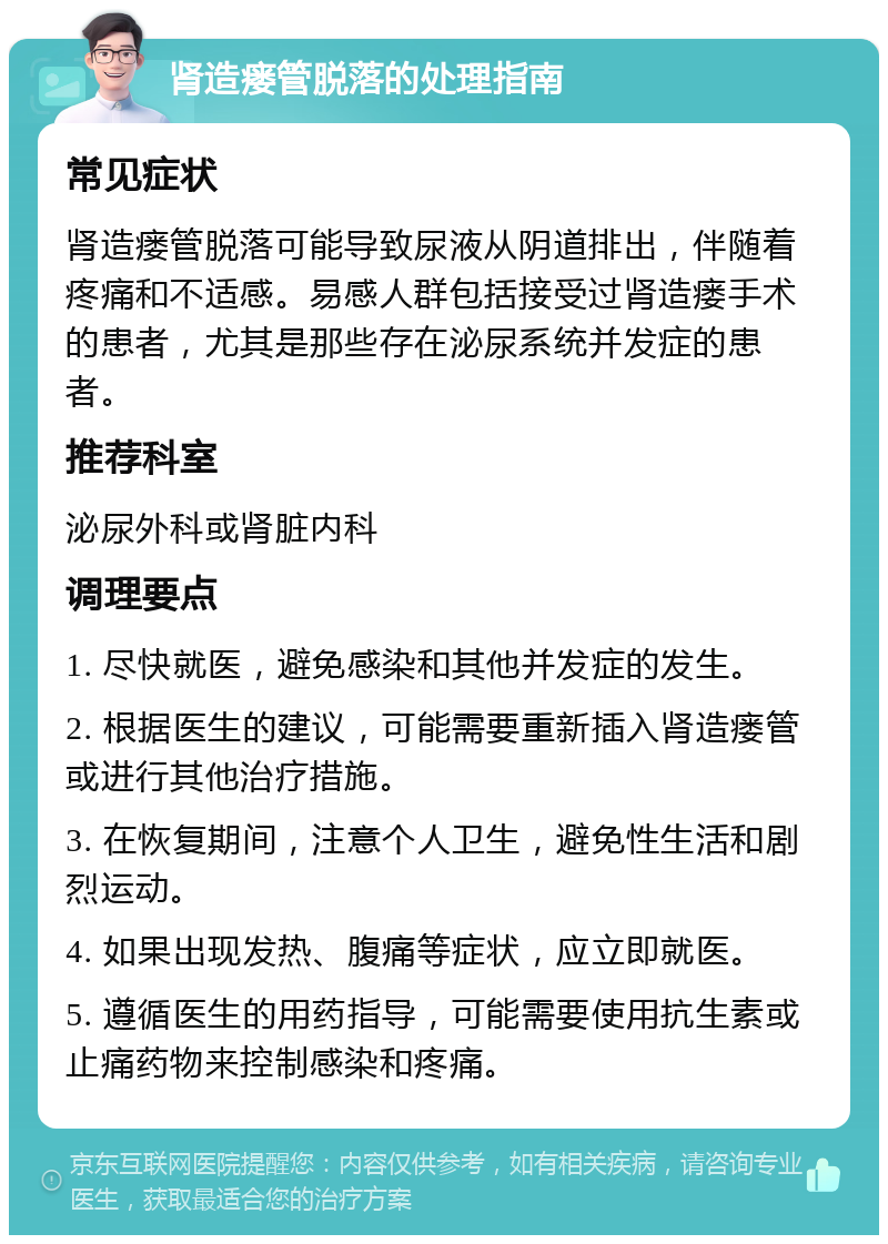 肾造瘘管脱落的处理指南 常见症状 肾造瘘管脱落可能导致尿液从阴道排出，伴随着疼痛和不适感。易感人群包括接受过肾造瘘手术的患者，尤其是那些存在泌尿系统并发症的患者。 推荐科室 泌尿外科或肾脏内科 调理要点 1. 尽快就医，避免感染和其他并发症的发生。 2. 根据医生的建议，可能需要重新插入肾造瘘管或进行其他治疗措施。 3. 在恢复期间，注意个人卫生，避免性生活和剧烈运动。 4. 如果出现发热、腹痛等症状，应立即就医。 5. 遵循医生的用药指导，可能需要使用抗生素或止痛药物来控制感染和疼痛。