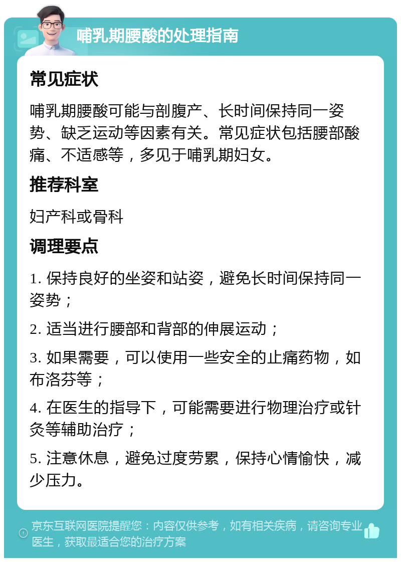 哺乳期腰酸的处理指南 常见症状 哺乳期腰酸可能与剖腹产、长时间保持同一姿势、缺乏运动等因素有关。常见症状包括腰部酸痛、不适感等，多见于哺乳期妇女。 推荐科室 妇产科或骨科 调理要点 1. 保持良好的坐姿和站姿，避免长时间保持同一姿势； 2. 适当进行腰部和背部的伸展运动； 3. 如果需要，可以使用一些安全的止痛药物，如布洛芬等； 4. 在医生的指导下，可能需要进行物理治疗或针灸等辅助治疗； 5. 注意休息，避免过度劳累，保持心情愉快，减少压力。