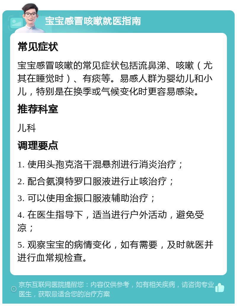 宝宝感冒咳嗽就医指南 常见症状 宝宝感冒咳嗽的常见症状包括流鼻涕、咳嗽（尤其在睡觉时）、有痰等。易感人群为婴幼儿和小儿，特别是在换季或气候变化时更容易感染。 推荐科室 儿科 调理要点 1. 使用头孢克洛干混悬剂进行消炎治疗； 2. 配合氨溴特罗口服液进行止咳治疗； 3. 可以使用金振口服液辅助治疗； 4. 在医生指导下，适当进行户外活动，避免受凉； 5. 观察宝宝的病情变化，如有需要，及时就医并进行血常规检查。