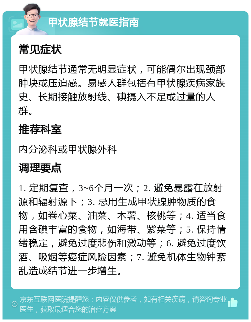 甲状腺结节就医指南 常见症状 甲状腺结节通常无明显症状，可能偶尔出现颈部肿块或压迫感。易感人群包括有甲状腺疾病家族史、长期接触放射线、碘摄入不足或过量的人群。 推荐科室 内分泌科或甲状腺外科 调理要点 1. 定期复查，3~6个月一次；2. 避免暴露在放射源和辐射源下；3. 忌用生成甲状腺肿物质的食物，如卷心菜、油菜、木薯、核桃等；4. 适当食用含碘丰富的食物，如海带、紫菜等；5. 保持情绪稳定，避免过度悲伤和激动等；6. 避免过度饮酒、吸烟等癌症风险因素；7. 避免机体生物钟紊乱造成结节进一步增生。