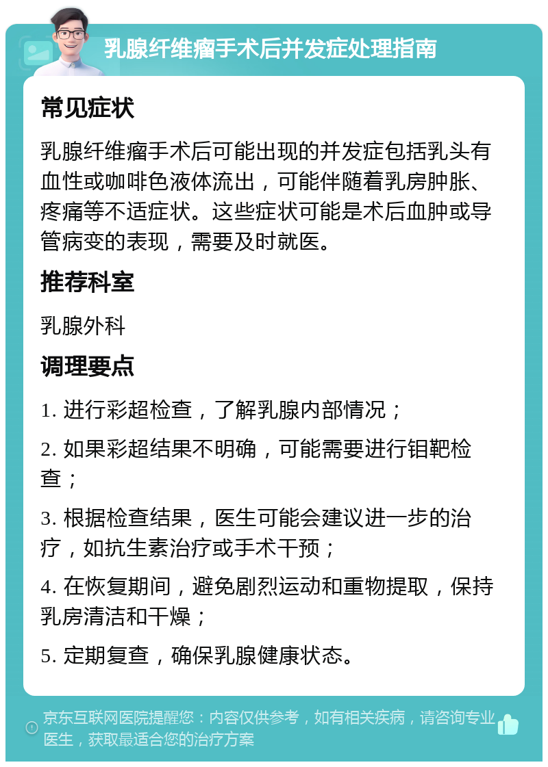 乳腺纤维瘤手术后并发症处理指南 常见症状 乳腺纤维瘤手术后可能出现的并发症包括乳头有血性或咖啡色液体流出，可能伴随着乳房肿胀、疼痛等不适症状。这些症状可能是术后血肿或导管病变的表现，需要及时就医。 推荐科室 乳腺外科 调理要点 1. 进行彩超检查，了解乳腺内部情况； 2. 如果彩超结果不明确，可能需要进行钼靶检查； 3. 根据检查结果，医生可能会建议进一步的治疗，如抗生素治疗或手术干预； 4. 在恢复期间，避免剧烈运动和重物提取，保持乳房清洁和干燥； 5. 定期复查，确保乳腺健康状态。