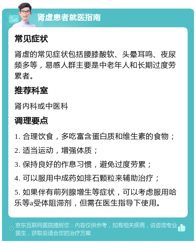 肾虚患者就医指南 常见症状 肾虚的常见症状包括腰膝酸软、头晕耳鸣、夜尿频多等，易感人群主要是中老年人和长期过度劳累者。 推荐科室 肾内科或中医科 调理要点 1. 合理饮食，多吃富含蛋白质和维生素的食物； 2. 适当运动，增强体质； 3. 保持良好的作息习惯，避免过度劳累； 4. 可以服用中成药如排石颗粒来辅助治疗； 5. 如果伴有前列腺增生等症状，可以考虑服用哈乐等a受体阻滞剂，但需在医生指导下使用。