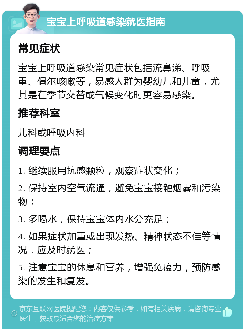 宝宝上呼吸道感染就医指南 常见症状 宝宝上呼吸道感染常见症状包括流鼻涕、呼吸重、偶尔咳嗽等，易感人群为婴幼儿和儿童，尤其是在季节交替或气候变化时更容易感染。 推荐科室 儿科或呼吸内科 调理要点 1. 继续服用抗感颗粒，观察症状变化； 2. 保持室内空气流通，避免宝宝接触烟雾和污染物； 3. 多喝水，保持宝宝体内水分充足； 4. 如果症状加重或出现发热、精神状态不佳等情况，应及时就医； 5. 注意宝宝的休息和营养，增强免疫力，预防感染的发生和复发。