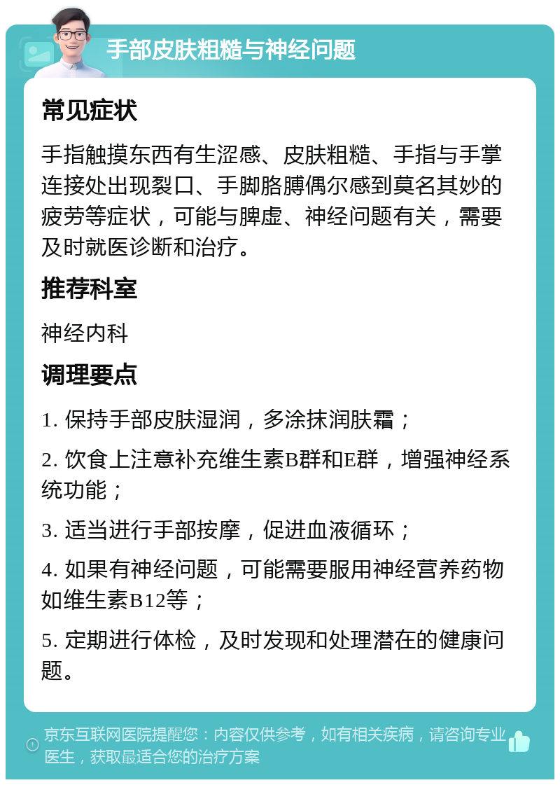 手部皮肤粗糙与神经问题 常见症状 手指触摸东西有生涩感、皮肤粗糙、手指与手掌连接处出现裂口、手脚胳膊偶尔感到莫名其妙的疲劳等症状，可能与脾虚、神经问题有关，需要及时就医诊断和治疗。 推荐科室 神经内科 调理要点 1. 保持手部皮肤湿润，多涂抹润肤霜； 2. 饮食上注意补充维生素B群和E群，增强神经系统功能； 3. 适当进行手部按摩，促进血液循环； 4. 如果有神经问题，可能需要服用神经营养药物如维生素B12等； 5. 定期进行体检，及时发现和处理潜在的健康问题。