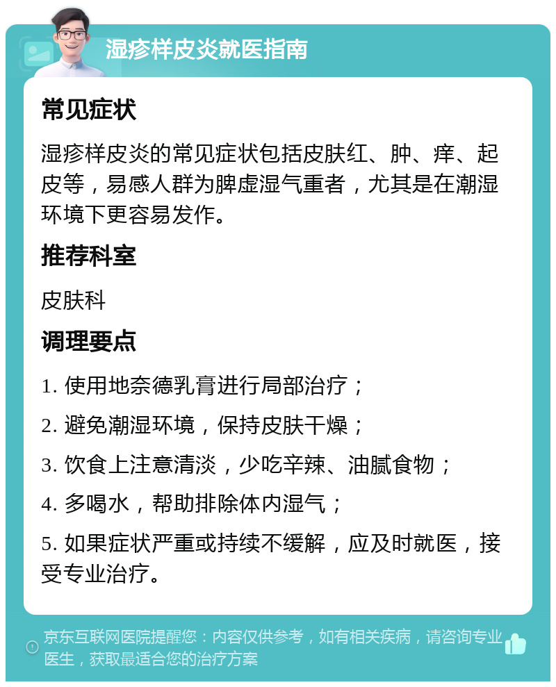 湿疹样皮炎就医指南 常见症状 湿疹样皮炎的常见症状包括皮肤红、肿、痒、起皮等，易感人群为脾虚湿气重者，尤其是在潮湿环境下更容易发作。 推荐科室 皮肤科 调理要点 1. 使用地奈德乳膏进行局部治疗； 2. 避免潮湿环境，保持皮肤干燥； 3. 饮食上注意清淡，少吃辛辣、油腻食物； 4. 多喝水，帮助排除体内湿气； 5. 如果症状严重或持续不缓解，应及时就医，接受专业治疗。