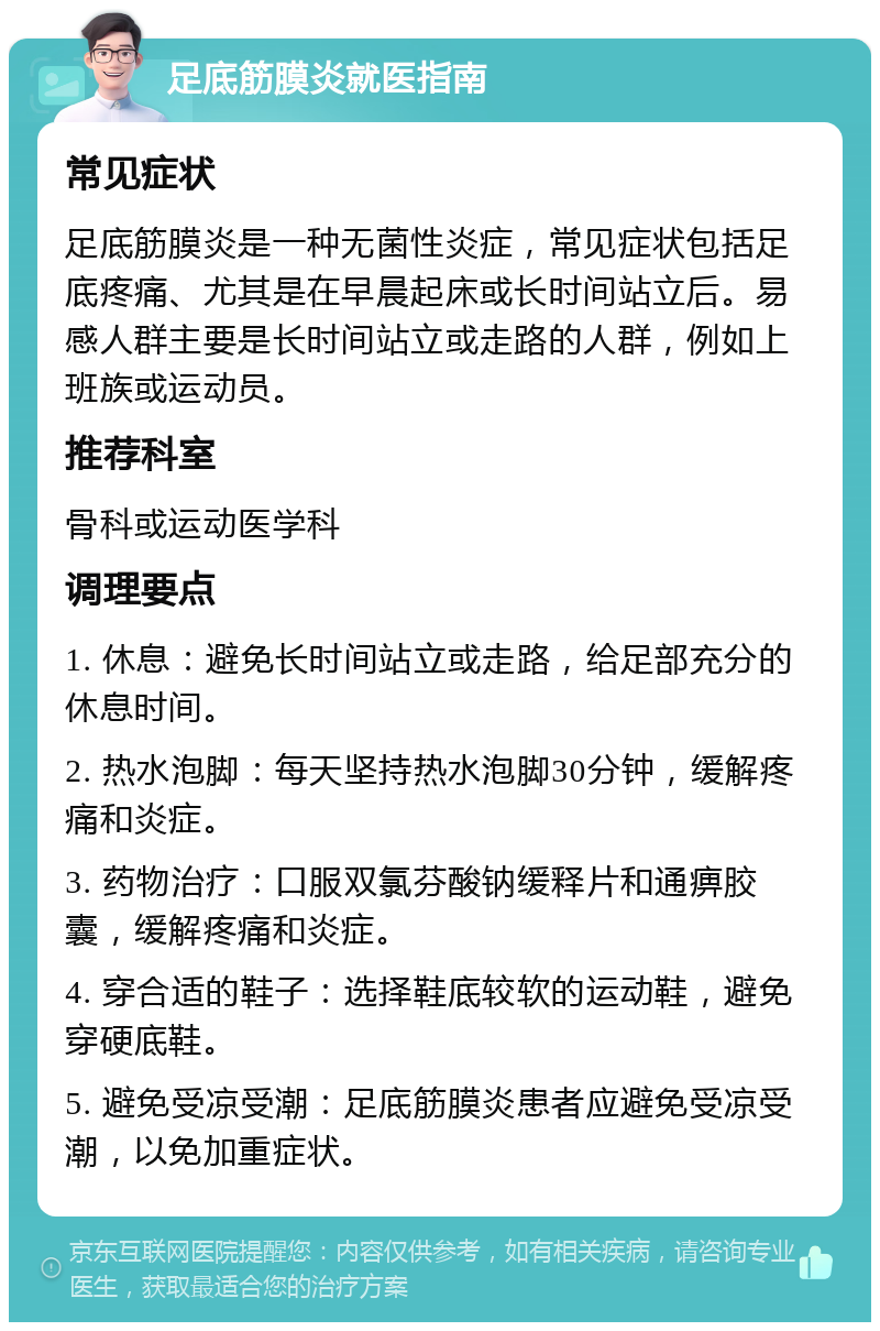 足底筋膜炎就医指南 常见症状 足底筋膜炎是一种无菌性炎症，常见症状包括足底疼痛、尤其是在早晨起床或长时间站立后。易感人群主要是长时间站立或走路的人群，例如上班族或运动员。 推荐科室 骨科或运动医学科 调理要点 1. 休息：避免长时间站立或走路，给足部充分的休息时间。 2. 热水泡脚：每天坚持热水泡脚30分钟，缓解疼痛和炎症。 3. 药物治疗：口服双氯芬酸钠缓释片和通痹胶囊，缓解疼痛和炎症。 4. 穿合适的鞋子：选择鞋底较软的运动鞋，避免穿硬底鞋。 5. 避免受凉受潮：足底筋膜炎患者应避免受凉受潮，以免加重症状。