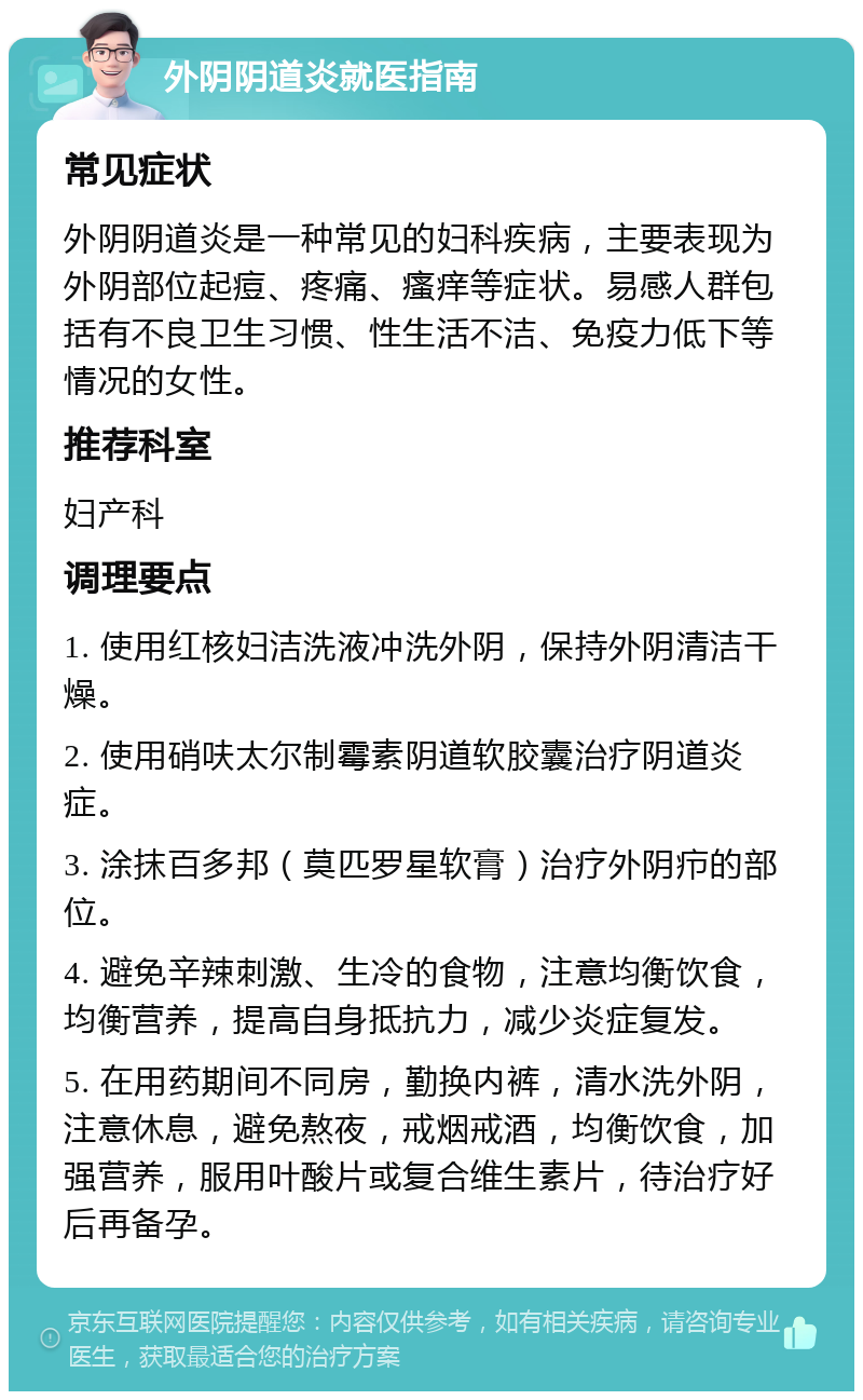 外阴阴道炎就医指南 常见症状 外阴阴道炎是一种常见的妇科疾病，主要表现为外阴部位起痘、疼痛、瘙痒等症状。易感人群包括有不良卫生习惯、性生活不洁、免疫力低下等情况的女性。 推荐科室 妇产科 调理要点 1. 使用红核妇洁洗液冲洗外阴，保持外阴清洁干燥。 2. 使用硝呋太尔制霉素阴道软胶囊治疗阴道炎症。 3. 涂抹百多邦（莫匹罗星软膏）治疗外阴疖的部位。 4. 避免辛辣刺激、生冷的食物，注意均衡饮食，均衡营养，提高自身抵抗力，减少炎症复发。 5. 在用药期间不同房，勤换内裤，清水洗外阴，注意休息，避免熬夜，戒烟戒酒，均衡饮食，加强营养，服用叶酸片或复合维生素片，待治疗好后再备孕。