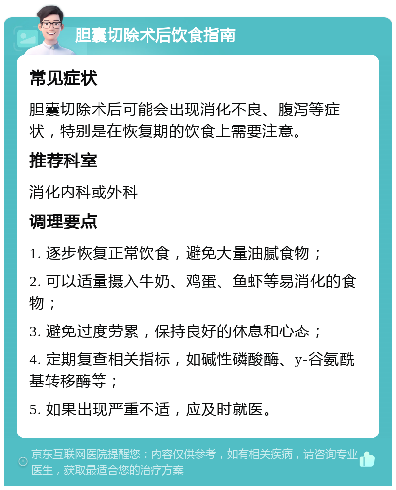 胆囊切除术后饮食指南 常见症状 胆囊切除术后可能会出现消化不良、腹泻等症状，特别是在恢复期的饮食上需要注意。 推荐科室 消化内科或外科 调理要点 1. 逐步恢复正常饮食，避免大量油腻食物； 2. 可以适量摄入牛奶、鸡蛋、鱼虾等易消化的食物； 3. 避免过度劳累，保持良好的休息和心态； 4. 定期复查相关指标，如碱性磷酸酶、y-谷氨酰基转移酶等； 5. 如果出现严重不适，应及时就医。